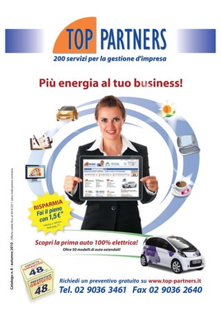 200 servizi per la gestione d'impresa
                                                                                                                                   io


                                                                                                Più energia al tuo business!
Catalogo n. 8 - autunno 2010 - Offerte valide fino al 30/4/2011 salvo indicazione contraria




                                                                                                       MIA
                                                                                              R ISPAR eno
                                                                                                       i
                                                                                               Fai il p € *
                                                                                                        5
                                                                                                 con 1, 100 km.
                                                                                                           oa
                                                                                                   *riferit pag. 77
                                                                                                       Vedi




                                                                                              Scopri la prima auto 100% elettrica!
                                                                                                                      Oltre 50 modelli di auto aziendali!




                                                                                                                  Rich
                                                                                                                  Richiedi un preventivo gratuito su www.top-partners.it
                                                                                                                 Tel. 02 9036 3461 Fax 02 9036 2640
 