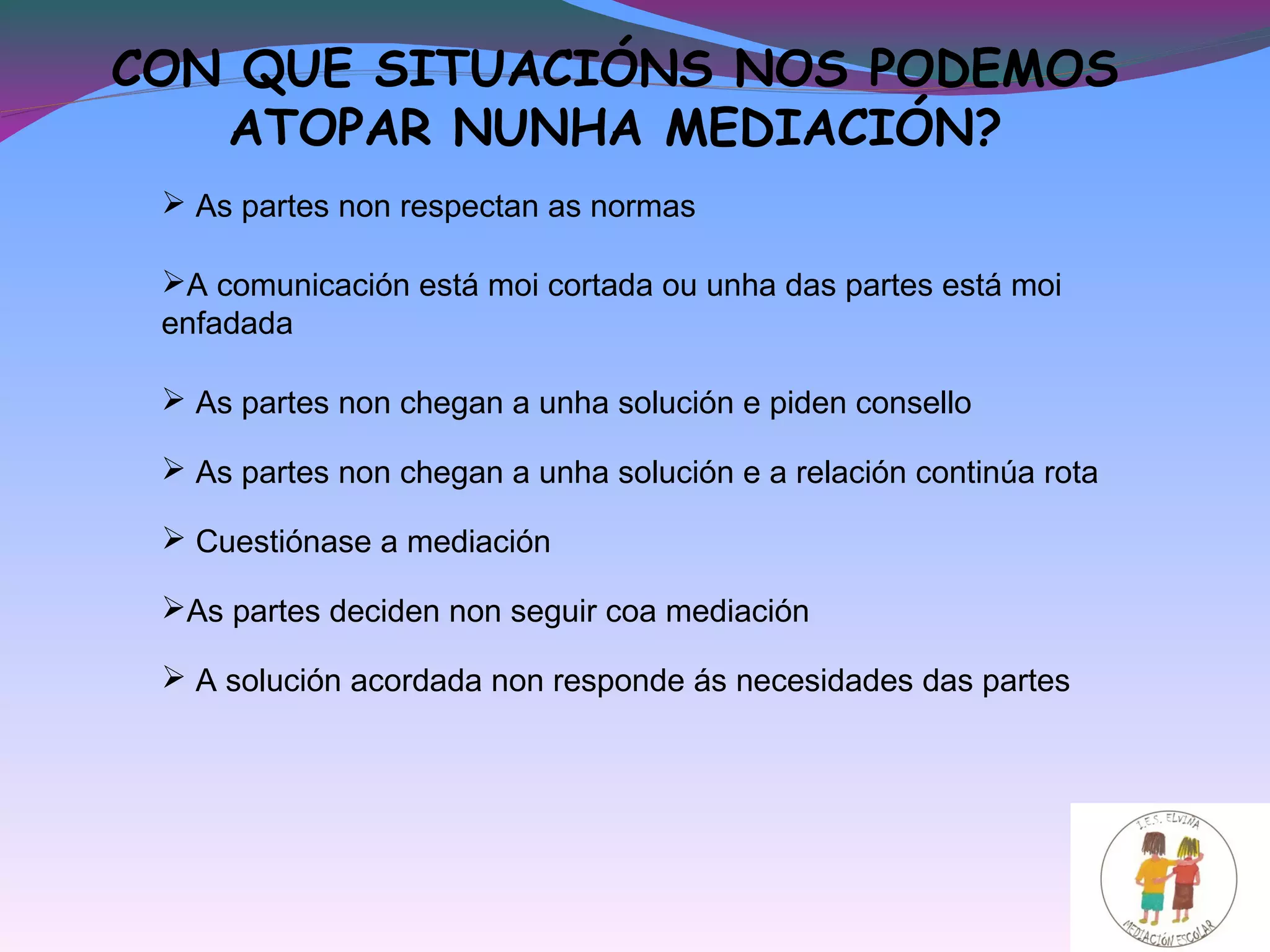 CON QUE SITUACIÓNS NOS PODEMOS
ATOPAR NUNHA MEDIACIÓN?
 As partes non respectan as normas
A comunicación está moi cortada ou unha das partes está moi
enfadada
 As partes non chegan a unha solución e piden consello
 As partes non chegan a unha solución e a relación continúa rota
As partes deciden non seguir coa mediación
 Cuestiónase a mediación
 A solución acordada non responde ás necesidades das partes
 