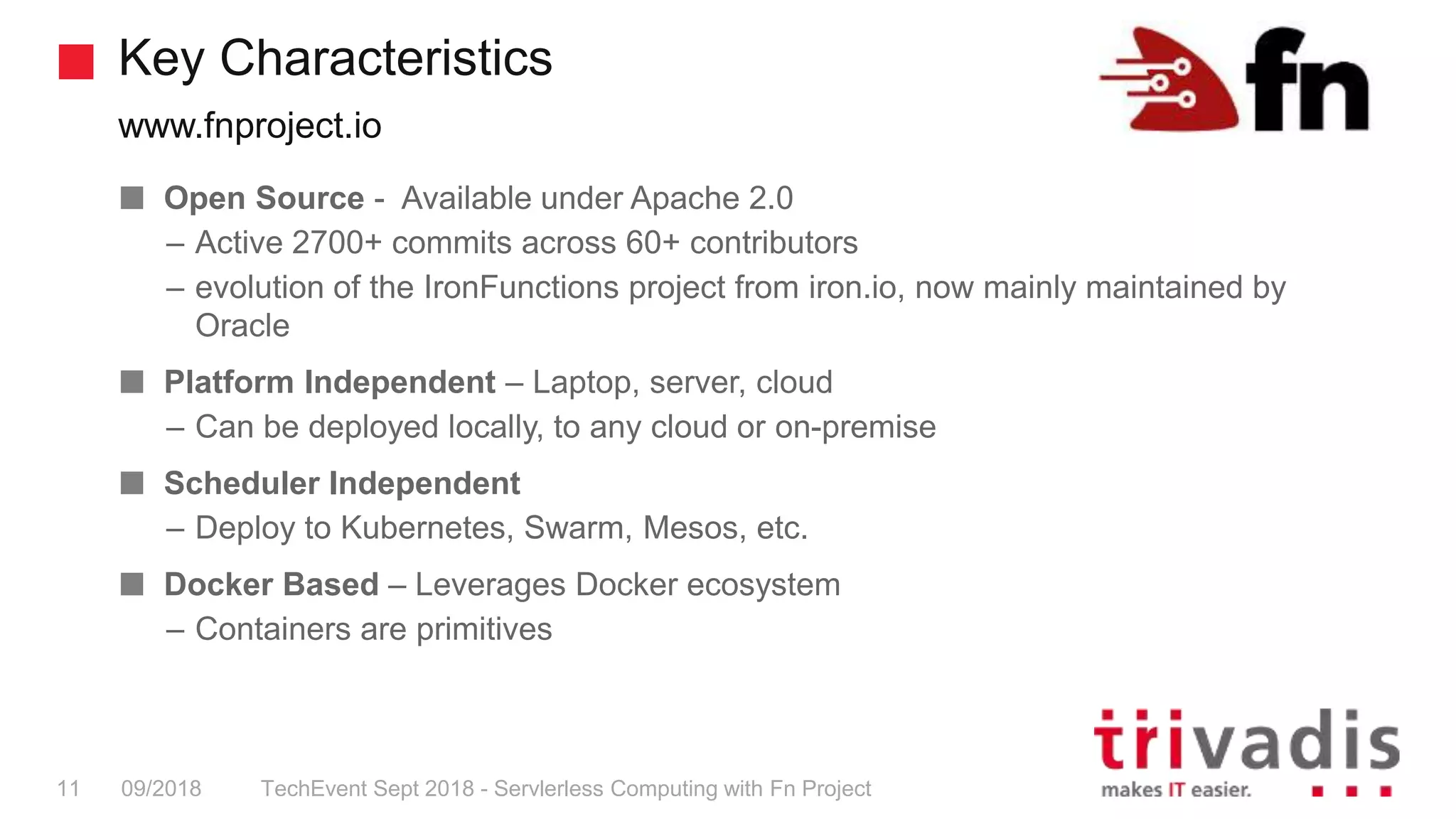 Key Characteristics
www.fnproject.io
TechEvent Sept 2018 - Servlerless Computing with Fn Project11 09/2018
Open Source - Available under Apache 2.0
– Active 2700+ commits across 60+ contributors
– evolution of the IronFunctions project from iron.io, now mainly maintained by
Oracle
Platform Independent – Laptop, server, cloud
– Can be deployed locally, to any cloud or on-premise
Scheduler Independent
– Deploy to Kubernetes, Swarm, Mesos, etc.
Docker Based – Leverages Docker ecosystem
– Containers are primitives
 