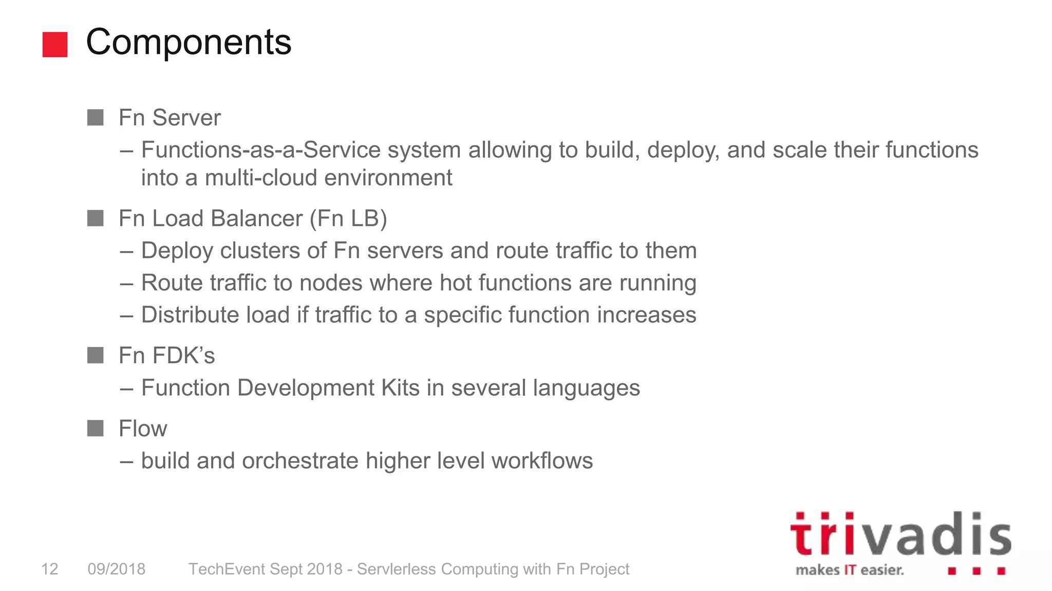 Components
TechEvent Sept 2018 - Servlerless Computing with Fn Project12 09/2018
Fn Server
– Functions-as-a-Service system allowing to build, deploy, and scale their functions
into a multi-cloud environment
Fn Load Balancer (Fn LB)
– Deploy clusters of Fn servers and route traffic to them
– Route traffic to nodes where hot functions are running
– Distribute load if traffic to a specific function increases
Fn FDK’s
– Function Development Kits in several languages
Flow
– build and orchestrate higher level workflows
 