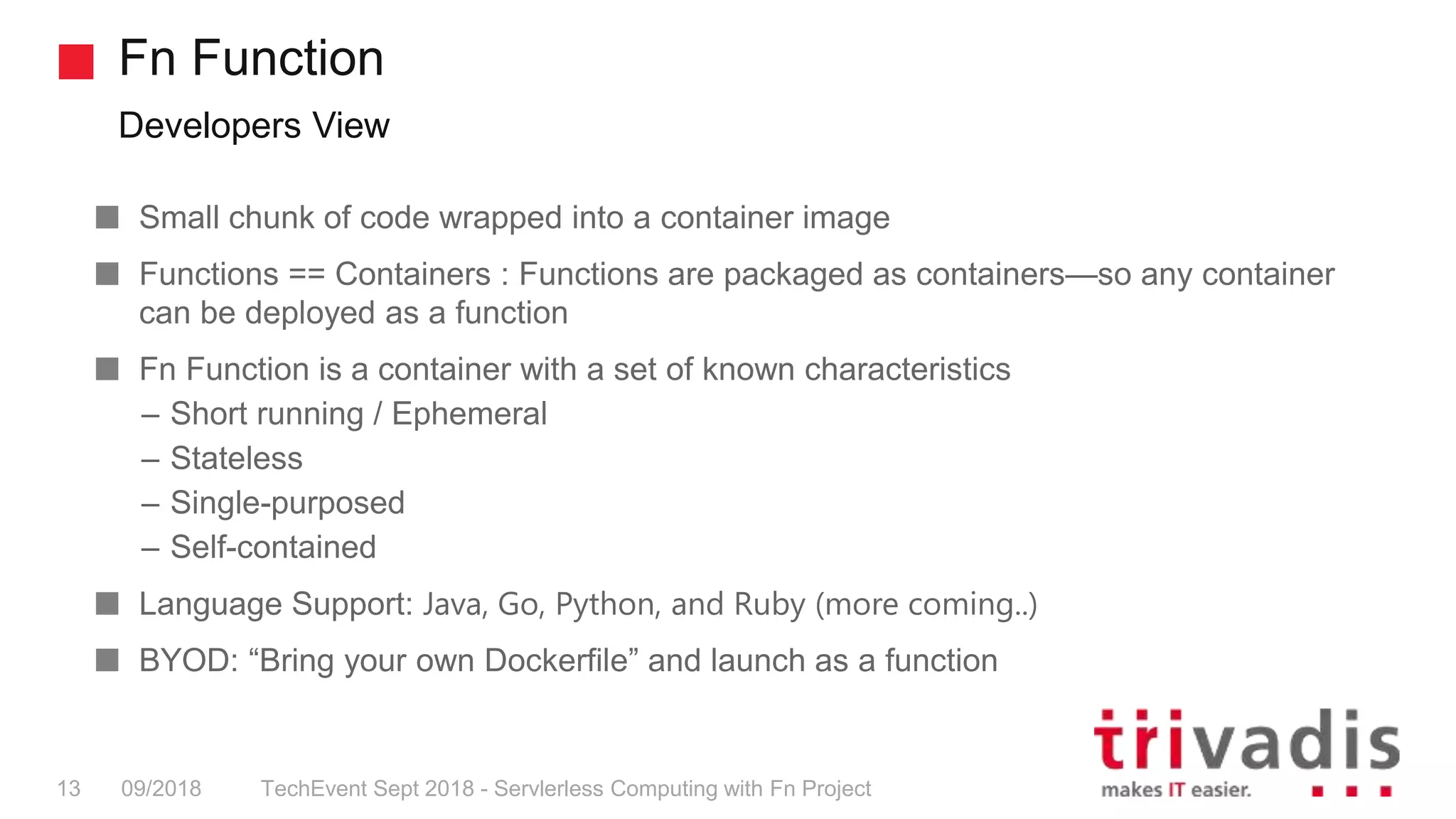 Fn Function
Developers View
TechEvent Sept 2018 - Servlerless Computing with Fn Project13 09/2018
Small chunk of code wrapped into a container image
Functions == Containers : Functions are packaged as containers—so any container
can be deployed as a function
Fn Function is a container with a set of known characteristics
– Short running / Ephemeral
– Stateless
– Single-purposed
– Self-contained
Language Support: Java, Go, Python, and Ruby (more coming..)
BYOD: “Bring your own Dockerfile” and launch as a function
 