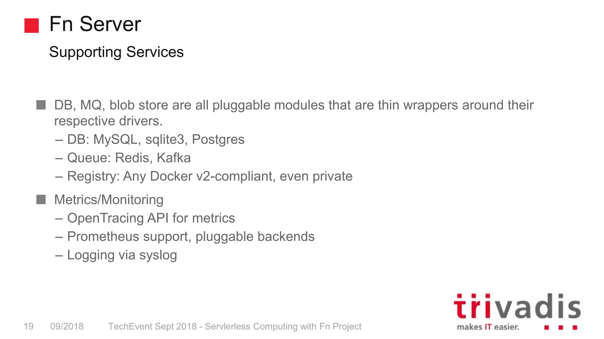 Fn Server
Supporting Services
TechEvent Sept 2018 - Servlerless Computing with Fn Project19 09/2018
DB, MQ, blob store are all pluggable modules that are thin wrappers around their
respective drivers.
– DB: MySQL, sqlite3, Postgres
– Queue: Redis, Kafka
– Registry: Any Docker v2-compliant, even private
Metrics/Monitoring
– OpenTracing API for metrics
– Prometheus support, pluggable backends
– Logging via syslog
 