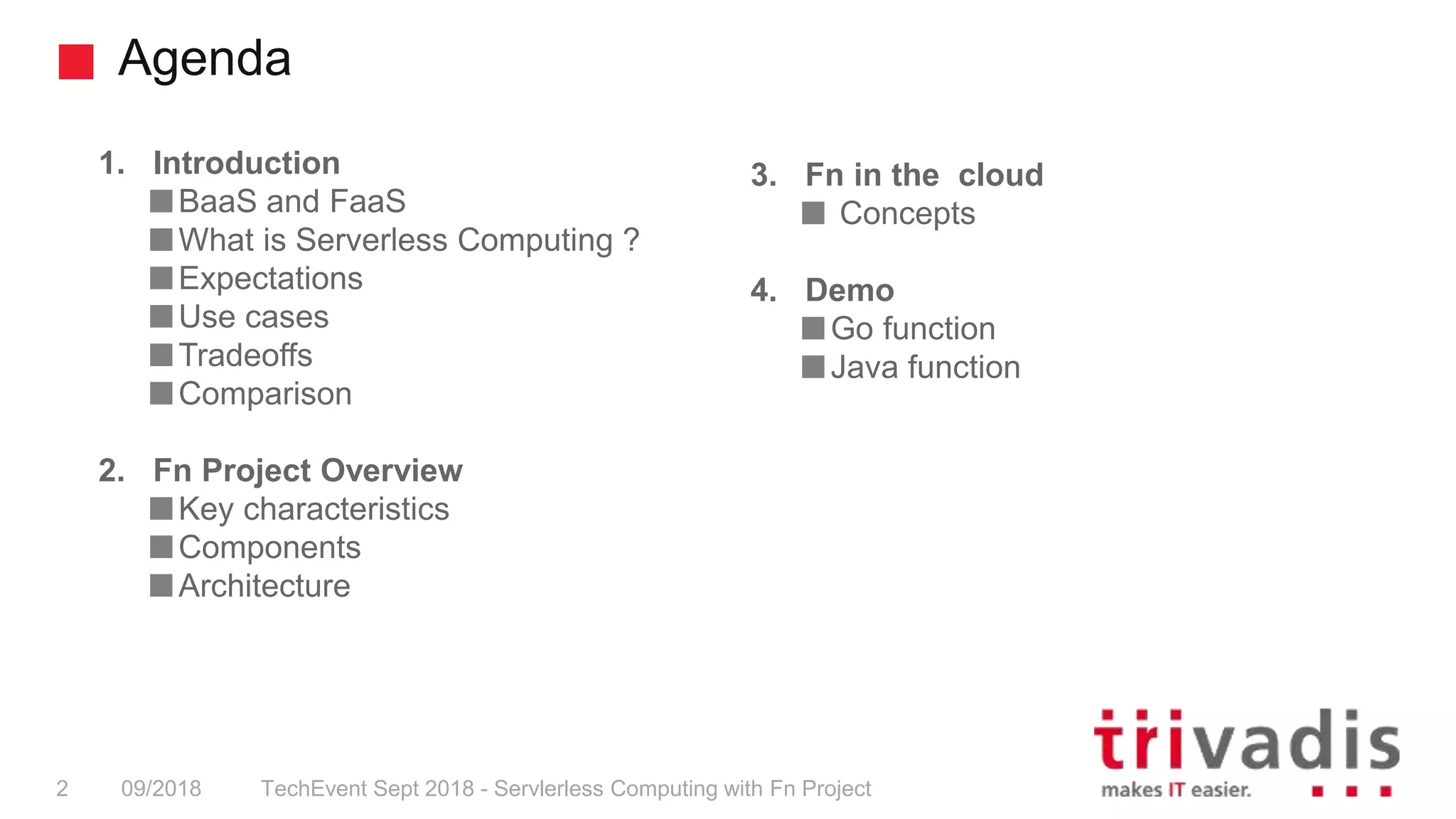 Agenda
TechEvent Sept 2018 - Servlerless Computing with Fn Project2 09/2018
1. Introduction
BaaS and FaaS
What is Serverless Computing ?
Expectations
Use cases
Tradeoffs
Comparison
2. Fn Project Overview
Key characteristics
Components
Architecture
3. Fn in the cloud
Concepts
4. Demo
Go function
Java function
 