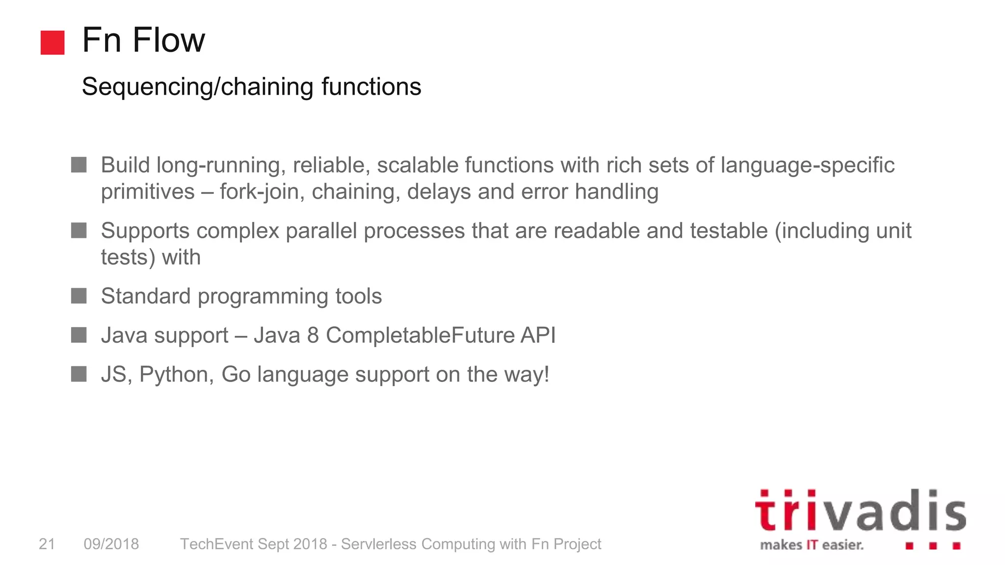 Fn Flow
Sequencing/chaining functions
TechEvent Sept 2018 - Servlerless Computing with Fn Project21 09/2018
Build long-running, reliable, scalable functions with rich sets of language-specific
primitives – fork-join, chaining, delays and error handling
Supports complex parallel processes that are readable and testable (including unit
tests) with
Standard programming tools
Java support – Java 8 CompletableFuture API
JS, Python, Go language support on the way!
 