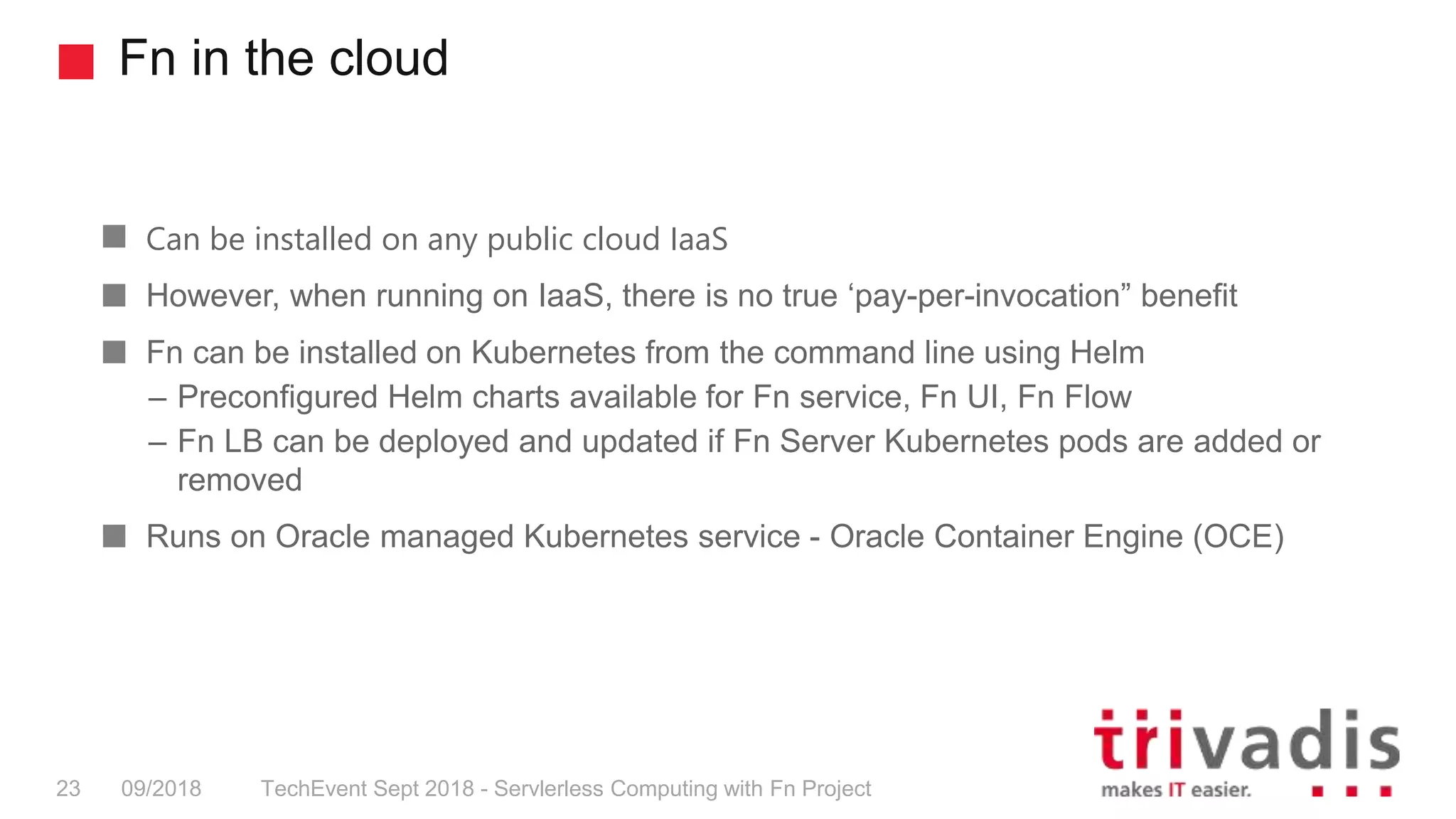 Fn in the cloud
TechEvent Sept 2018 - Servlerless Computing with Fn Project23 09/2018
Can be installed on any public cloud IaaS
However, when running on IaaS, there is no true ‘pay-per-invocation” benefit
Fn can be installed on Kubernetes from the command line using Helm
– Preconfigured Helm charts available for Fn service, Fn UI, Fn Flow
– Fn LB can be deployed and updated if Fn Server Kubernetes pods are added or
removed
Runs on Oracle managed Kubernetes service - Oracle Container Engine (OCE)
 