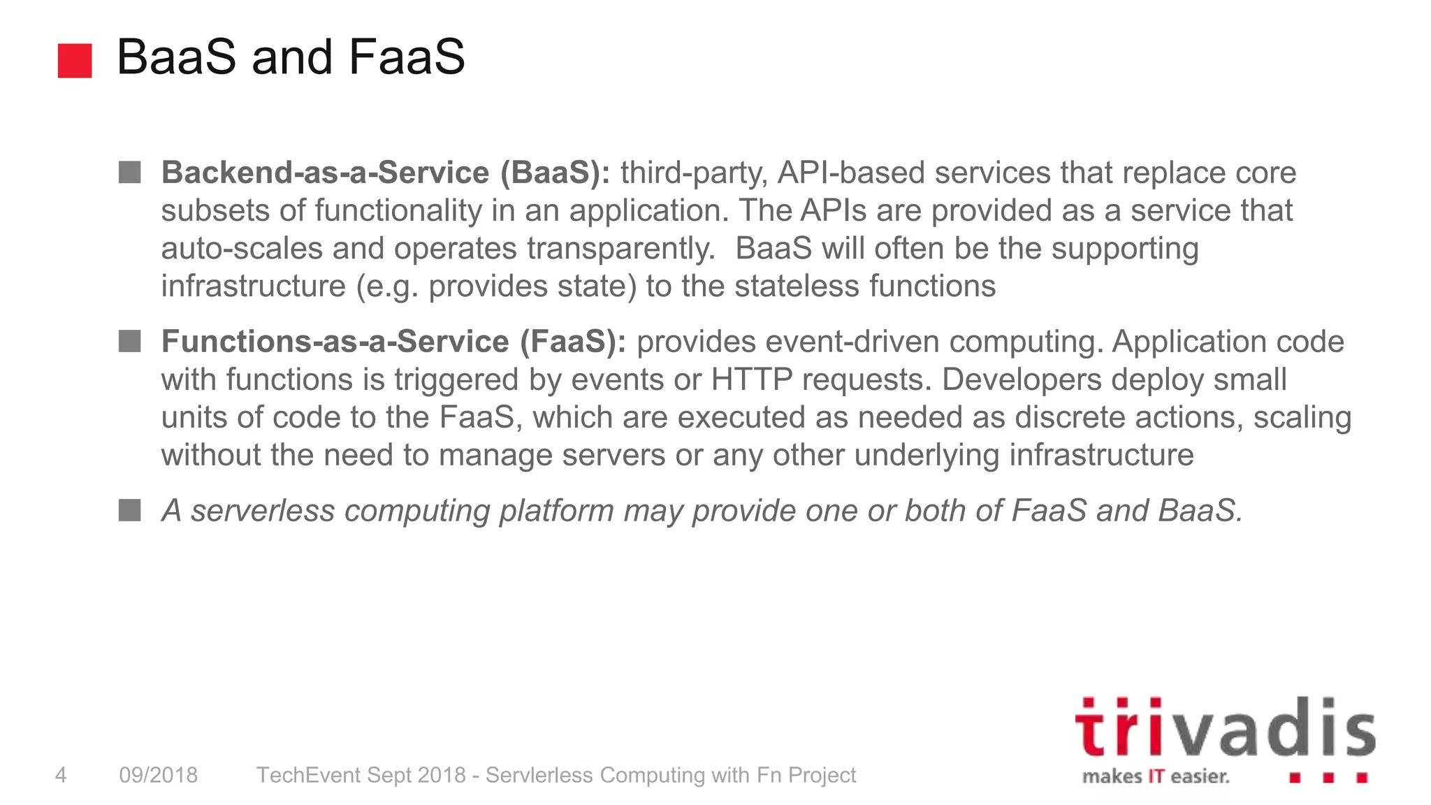 BaaS and FaaS
TechEvent Sept 2018 - Servlerless Computing with Fn Project4 09/2018
Backend-as-a-Service (BaaS): third-party, API-based services that replace core
subsets of functionality in an application. The APIs are provided as a service that
auto-scales and operates transparently. BaaS will often be the supporting
infrastructure (e.g. provides state) to the stateless functions
Functions-as-a-Service (FaaS): provides event-driven computing. Application code
with functions is triggered by events or HTTP requests. Developers deploy small
units of code to the FaaS, which are executed as needed as discrete actions, scaling
without the need to manage servers or any other underlying infrastructure
A serverless computing platform may provide one or both of FaaS and BaaS.
 