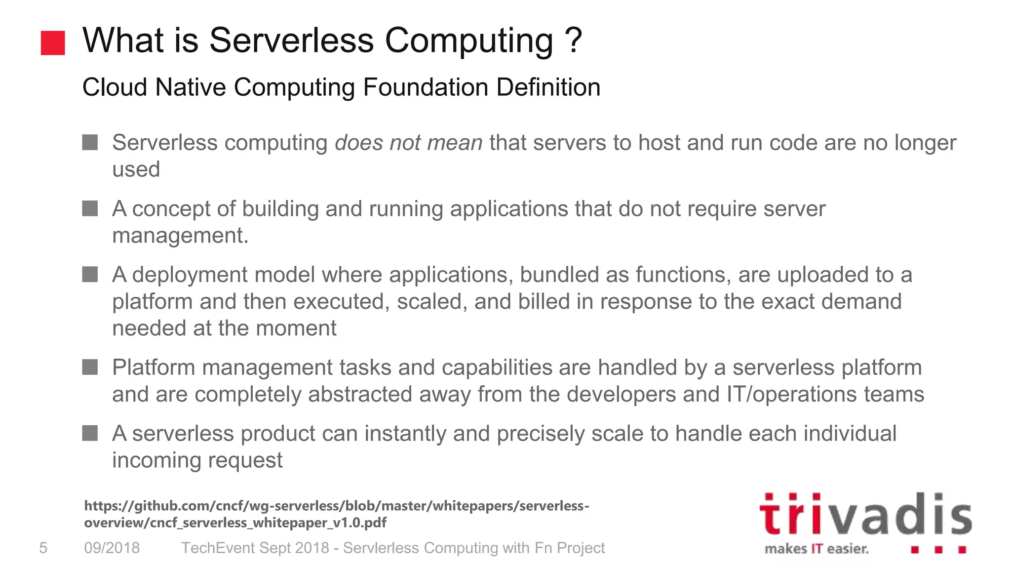 What is Serverless Computing ?
Cloud Native Computing Foundation Definition
TechEvent Sept 2018 - Servlerless Computing with Fn Project5 09/2018
Serverless computing does not mean that servers to host and run code are no longer
used
A concept of building and running applications that do not require server
management.
A deployment model where applications, bundled as functions, are uploaded to a
platform and then executed, scaled, and billed in response to the exact demand
needed at the moment
Platform management tasks and capabilities are handled by a serverless platform
and are completely abstracted away from the developers and IT/operations teams
A serverless product can instantly and precisely scale to handle each individual
incoming request
https://github.com/cncf/wg-serverless/blob/master/whitepapers/serverless-
overview/cncf_serverless_whitepaper_v1.0.pdf
 