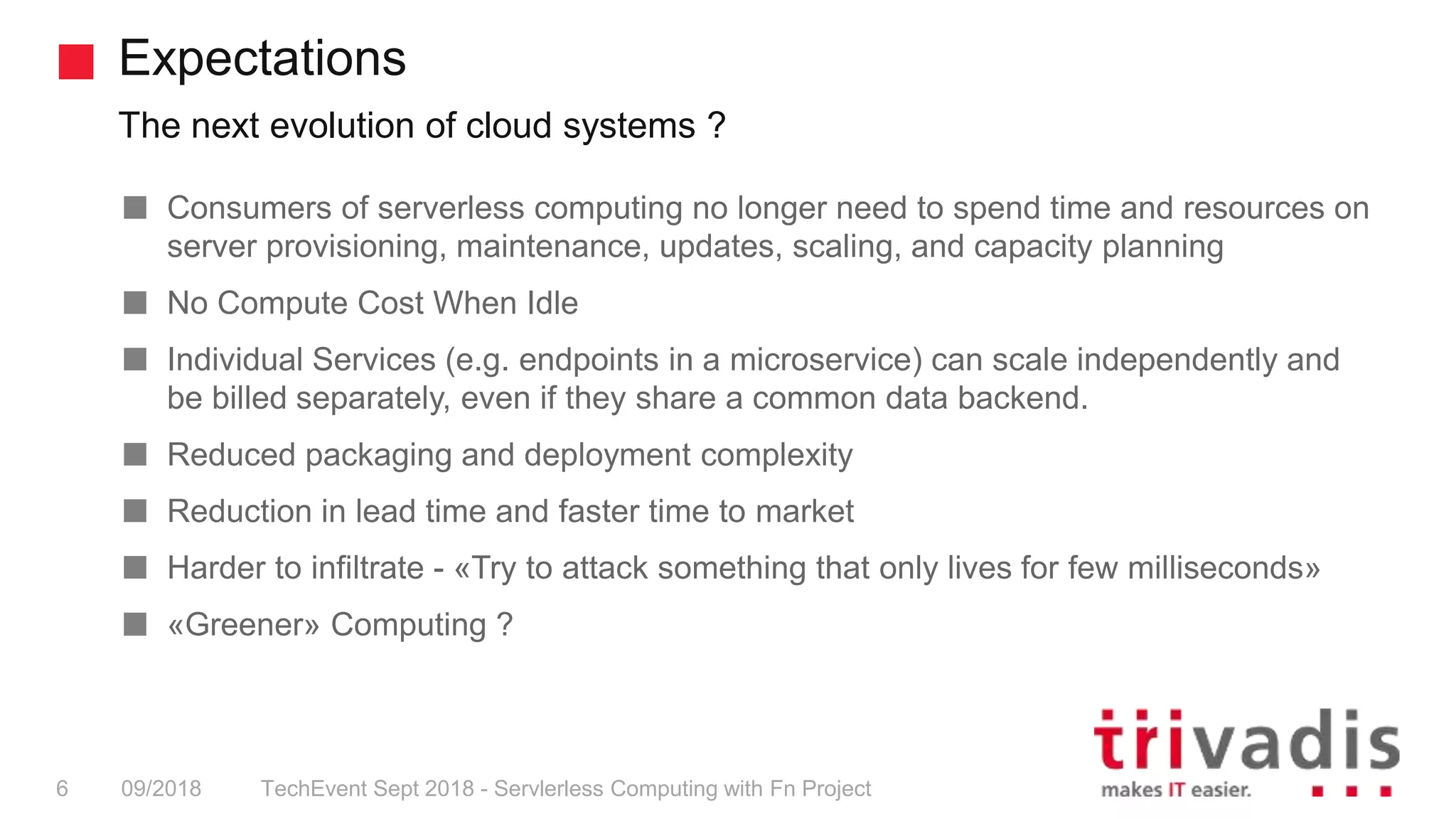 Expectations
The next evolution of cloud systems ?
TechEvent Sept 2018 - Servlerless Computing with Fn Project6 09/2018
Consumers of serverless computing no longer need to spend time and resources on
server provisioning, maintenance, updates, scaling, and capacity planning
No Compute Cost When Idle
Individual Services (e.g. endpoints in a microservice) can scale independently and
be billed separately, even if they share a common data backend.
Reduced packaging and deployment complexity
Reduction in lead time and faster time to market
Harder to infiltrate - «Try to attack something that only lives for few milliseconds»
«Greener» Computing ?
 