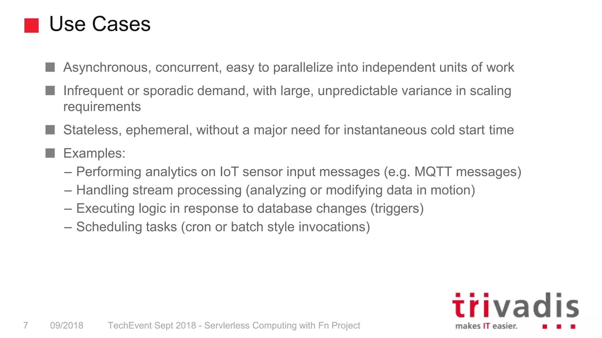 Use Cases
TechEvent Sept 2018 - Servlerless Computing with Fn Project7 09/2018
Asynchronous, concurrent, easy to parallelize into independent units of work
Infrequent or sporadic demand, with large, unpredictable variance in scaling
requirements
Stateless, ephemeral, without a major need for instantaneous cold start time
Examples:
– Performing analytics on IoT sensor input messages (e.g. MQTT messages)
– Handling stream processing (analyzing or modifying data in motion)
– Executing logic in response to database changes (triggers)
– Scheduling tasks (cron or batch style invocations)
 