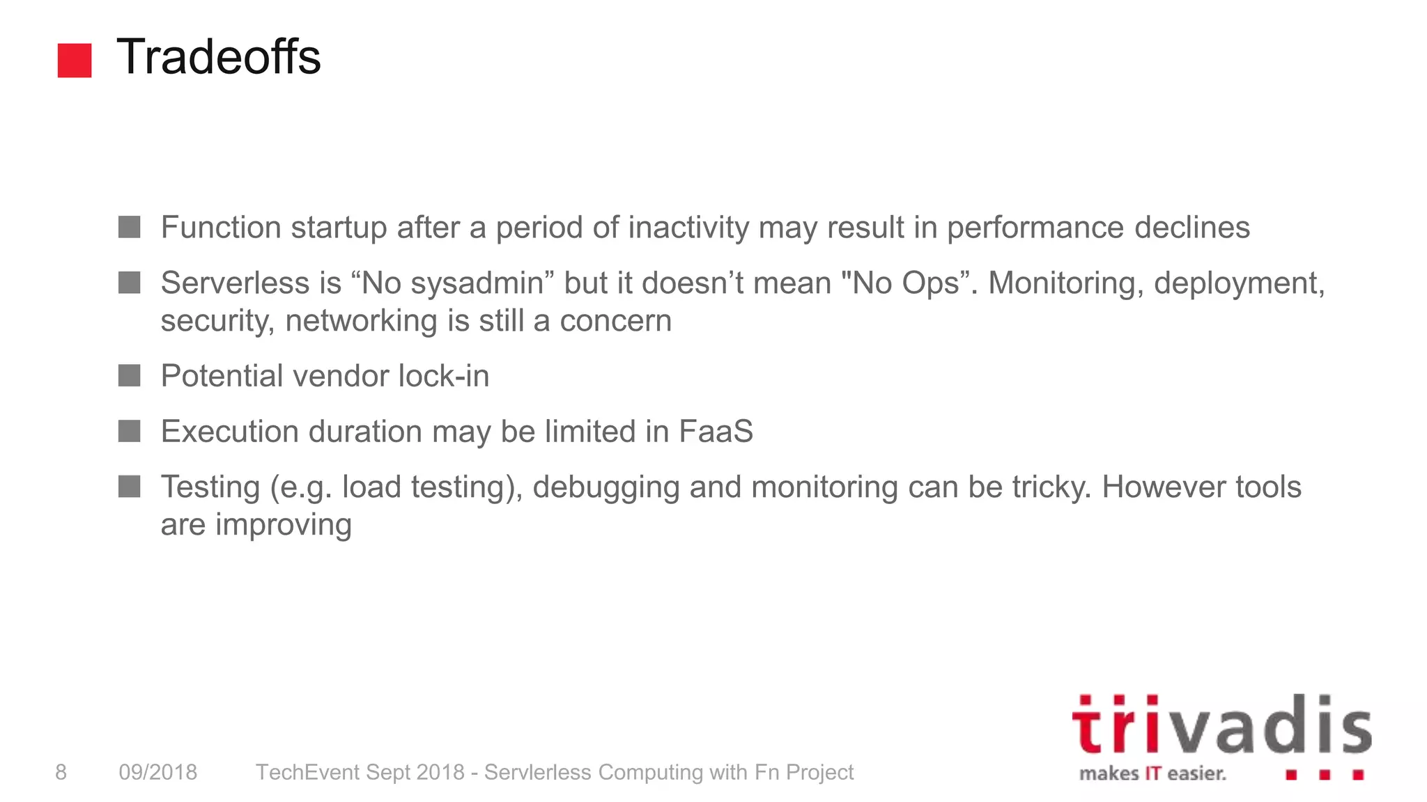 Tradeoffs
TechEvent Sept 2018 - Servlerless Computing with Fn Project8 09/2018
Function startup after a period of inactivity may result in performance declines
Serverless is “No sysadmin” but it doesn’t mean "No Ops”. Monitoring, deployment,
security, networking is still a concern
Potential vendor lock-in
Execution duration may be limited in FaaS
Testing (e.g. load testing), debugging and monitoring can be tricky. However tools
are improving
 