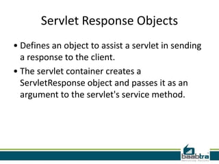 Servlet Response Objects
• Defines an object to assist a servlet in sending
a response to the client.
• The servlet container creates a
ServletResponse object and passes it as an
argument to the servlet's service method.
 