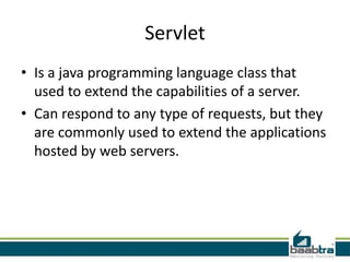 Servlet
• Is a java programming language class that
used to extend the capabilities of a server.
• Can respond to any type of requests, but they
are commonly used to extend the applications
hosted by web servers.
 