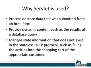 Why Servlet is used?
• Process or store data that was submitted from
an html form
• Provide dynamic content such as the results of
a database query
• Manage state information that does not exist
in the stateless HTTP protocol, such as filling
the articles into the shopping cart of the
appropriate customer.
 