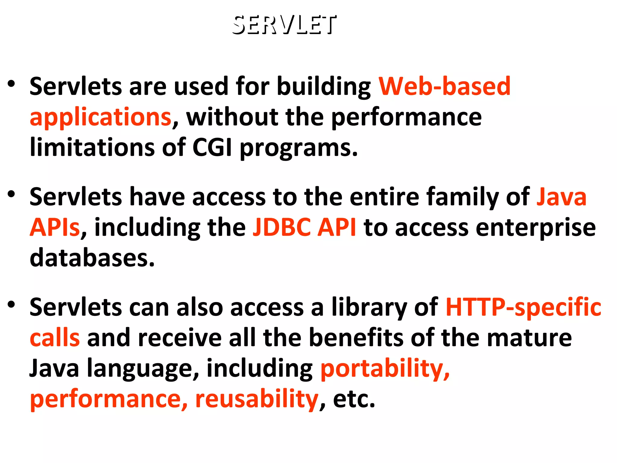 • Servlets are used for building Web-based
applications, without the performance
limitations of CGI programs.
• Servlets have access to the entire family of Java
APIs, including the JDBC API to access enterprise
databases.
• Servlets can also access a library of HTTP-specific
calls and receive all the benefits of the mature
Java language, including portability,
performance, reusability, etc.
SERVLETSERVLET
 