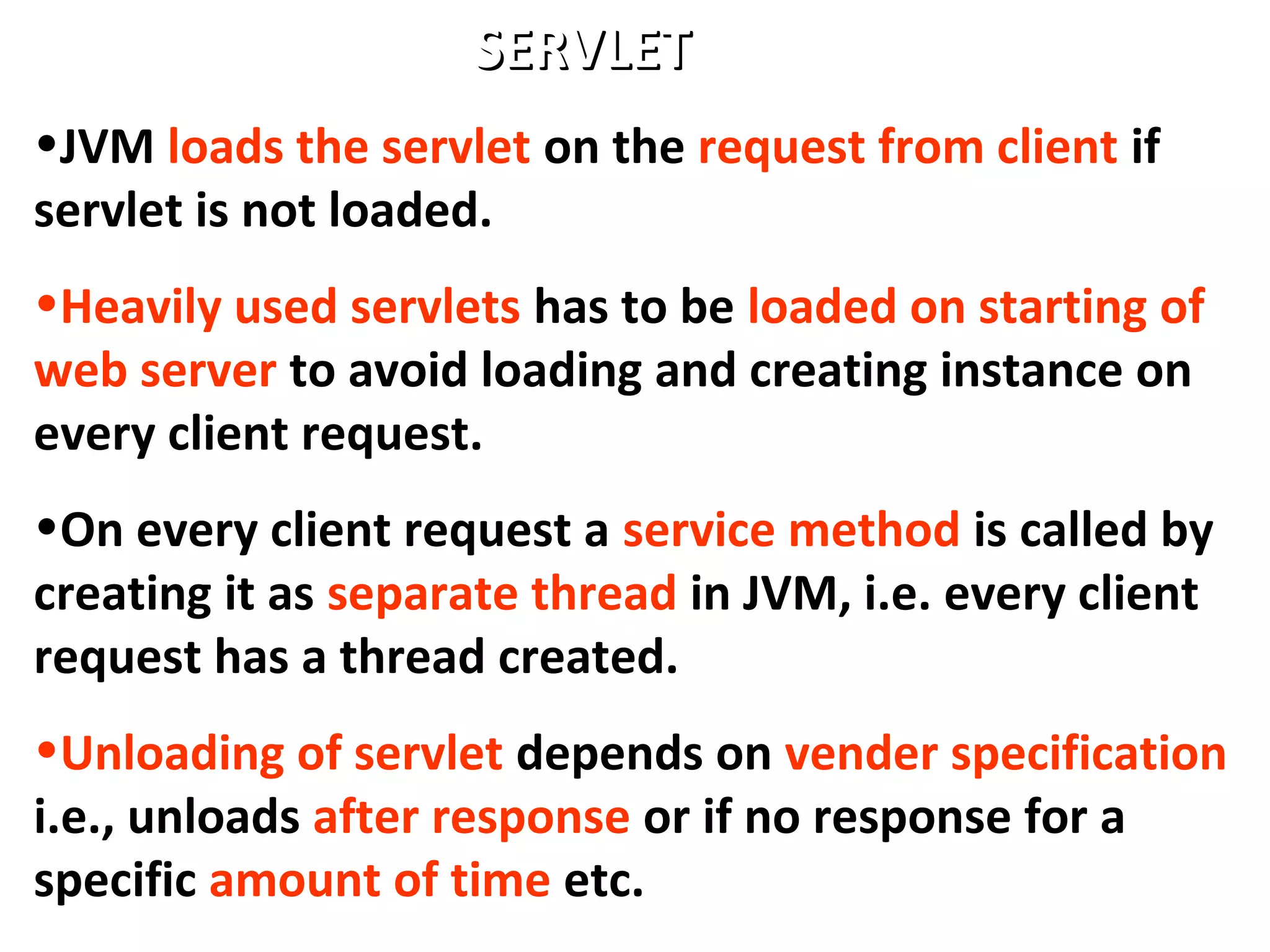 •JVM loads the servlet on the request from client if
servlet is not loaded.
•Heavily used servlets has to be loaded on starting of
web server to avoid loading and creating instance on
every client request.
•On every client request a service method is called by
creating it as separate thread in JVM, i.e. every client
request has a thread created.
•Unloading of servlet depends on vender specification
i.e., unloads after response or if no response for a
specific amount of time etc.
SERVLETSERVLET
 
