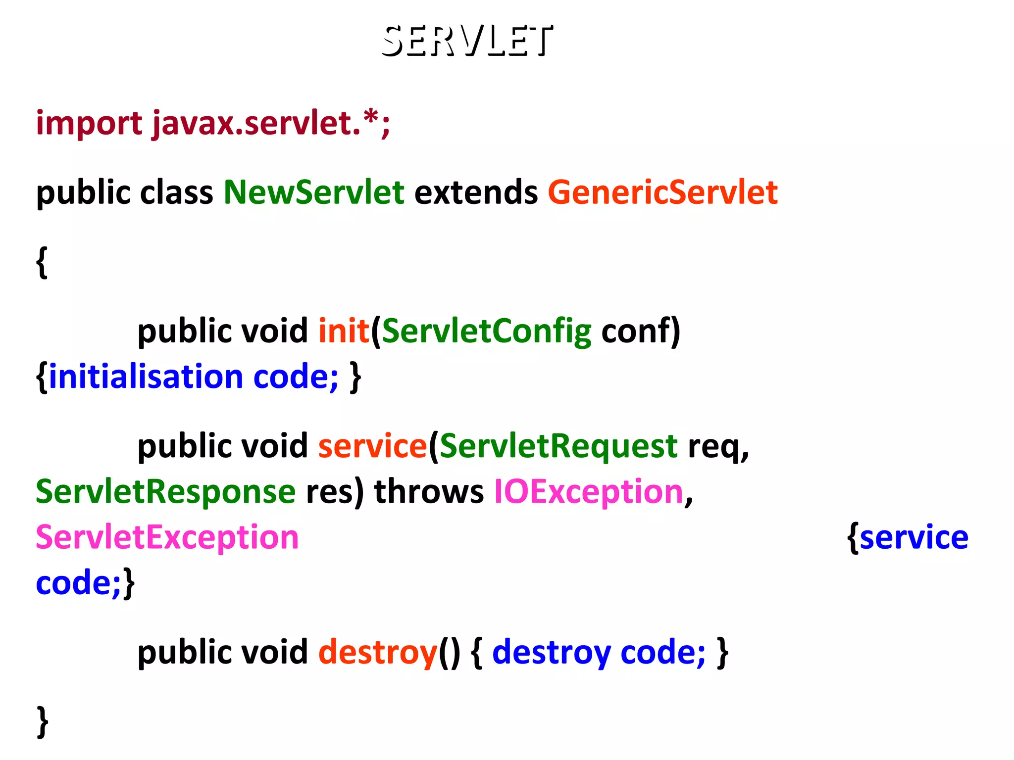 import javax.servlet.*;
public class NewServlet extends GenericServlet
{
public void init(ServletConfig conf)
{initialisation code; }
public void service(ServletRequest req,
ServletResponse res) throws IOException,
ServletException {service
code;}
public void destroy() { destroy code; }
}
SERVLETSERVLET
 