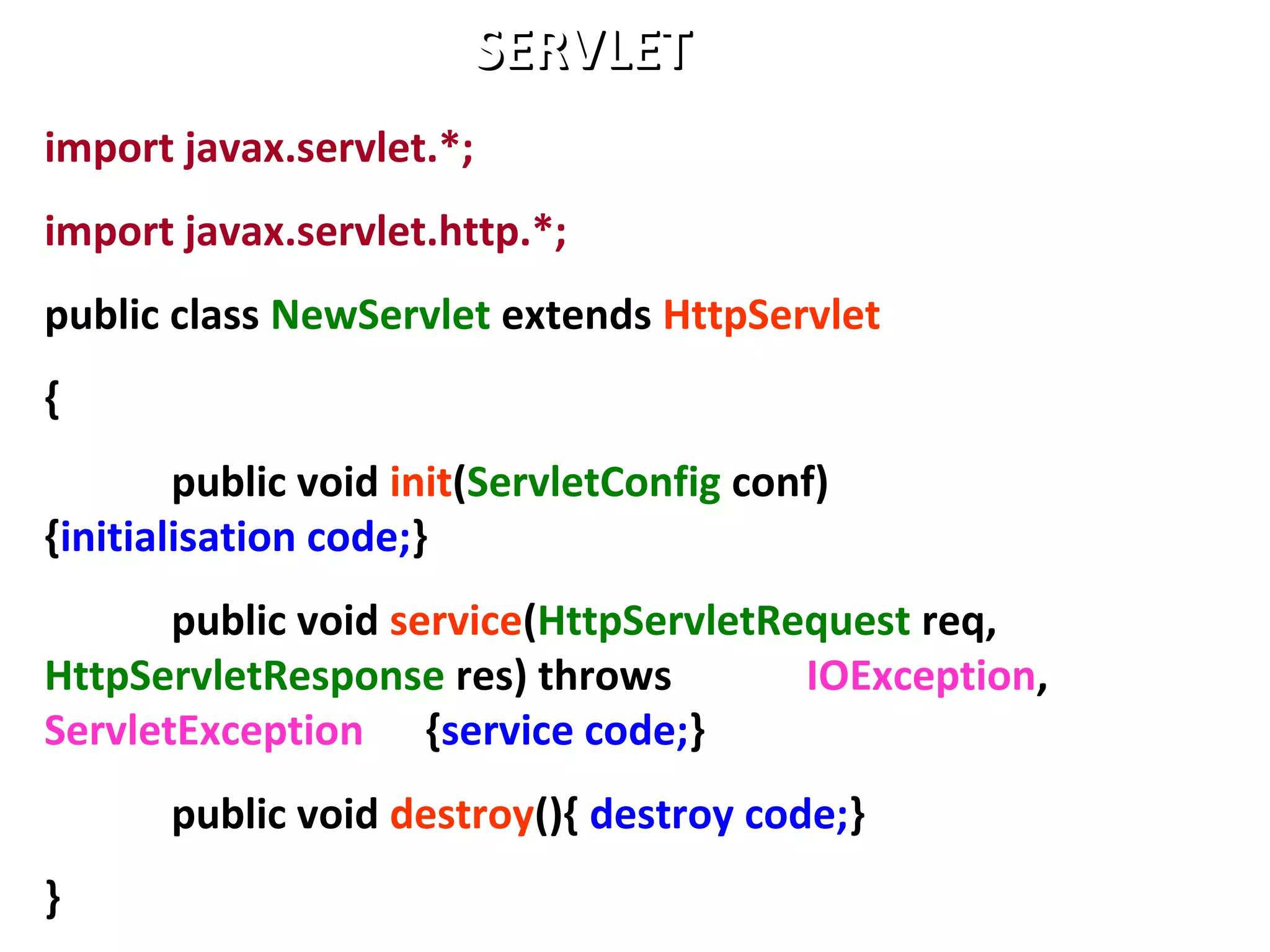 import javax.servlet.*;
import javax.servlet.http.*;
public class NewServlet extends HttpServlet
{
public void init(ServletConfig conf)
{initialisation code;}
public void service(HttpServletRequest req,
HttpServletResponse res) throws IOException,
ServletException {service code;}
public void destroy(){ destroy code;}
}
SERVLETSERVLET
 