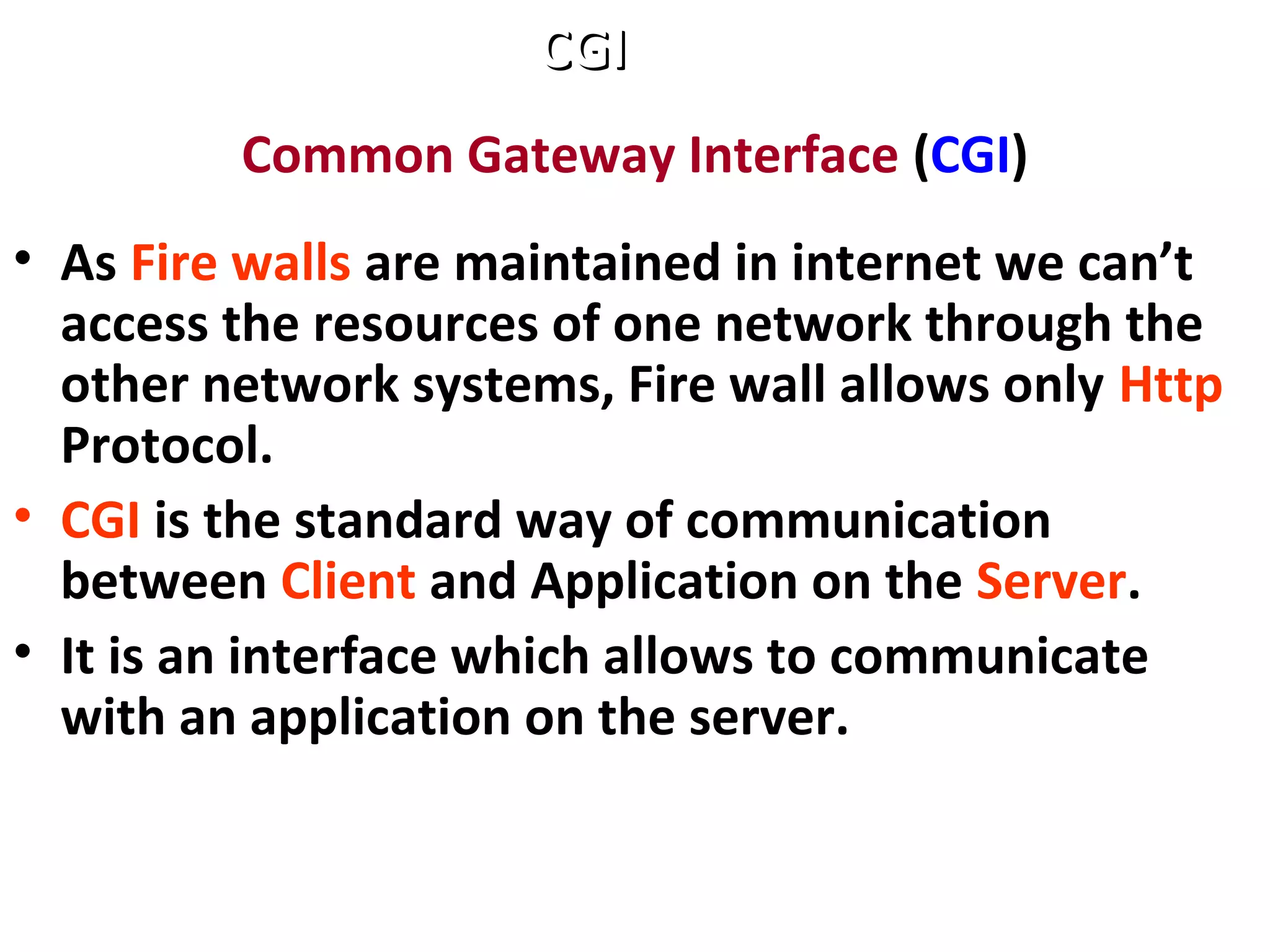 Common Gateway Interface (CGI)
• As Fire walls are maintained in internet we can’t
access the resources of one network through the
other network systems, Fire wall allows only Http
Protocol.
• CGI is the standard way of communication
between Client and Application on the Server.
• It is an interface which allows to communicate
with an application on the server.
CGICGI
 