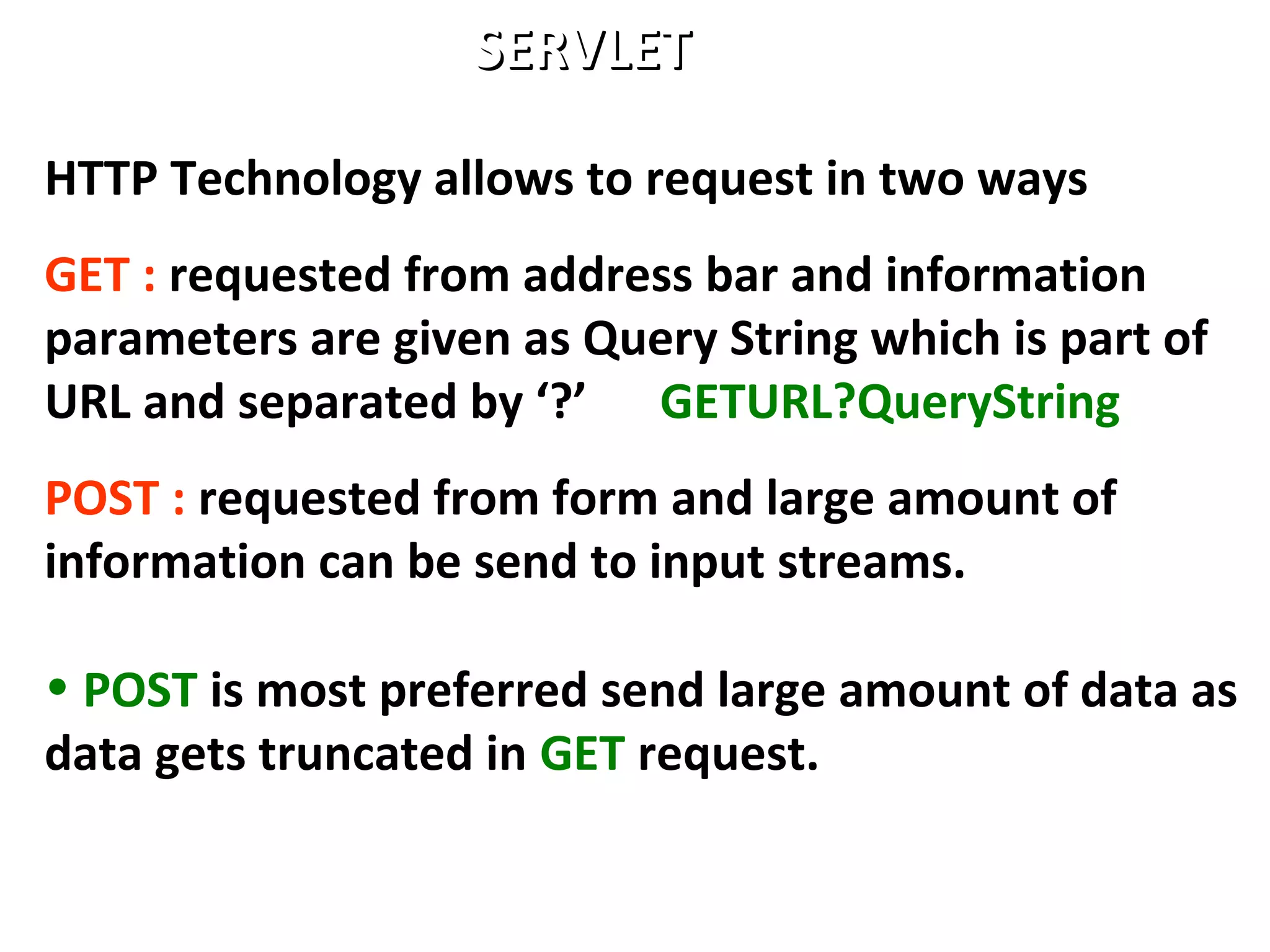 HTTP Technology allows to request in two ways
GET : requested from address bar and information
parameters are given as Query String which is part of
URL and separated by ‘?’ GETURL?QueryString
POST : requested from form and large amount of
information can be send to input streams.
• POST is most preferred send large amount of data as
data gets truncated in GET request.
SERVLETSERVLET
 