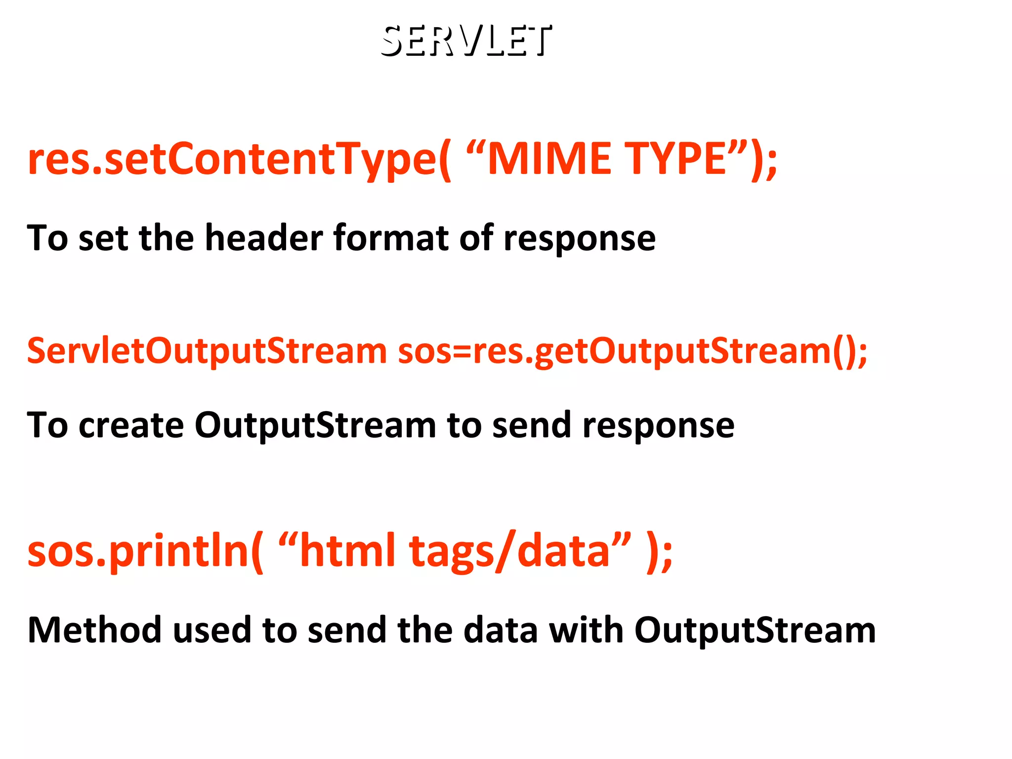 res.setContentType( “MIME TYPE”);
To set the header format of response
ServletOutputStream sos=res.getOutputStream();
To create OutputStream to send response
sos.println( “html tags/data” );
Method used to send the data with OutputStream
SERVLETSERVLET
 
