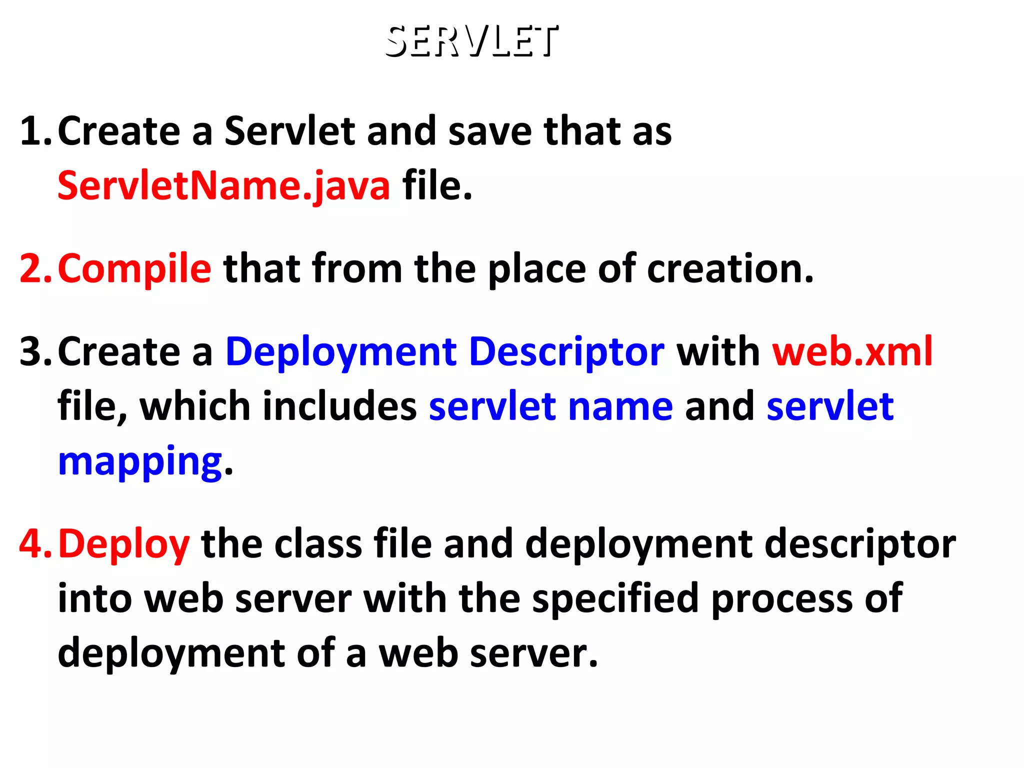 1.Create a Servlet and save that as
ServletName.java file.
2.Compile that from the place of creation.
3.Create a Deployment Descriptor with web.xml
file, which includes servlet name and servlet
mapping.
4.Deploy the class file and deployment descriptor
into web server with the specified process of
deployment of a web server.
SERVLETSERVLET
 