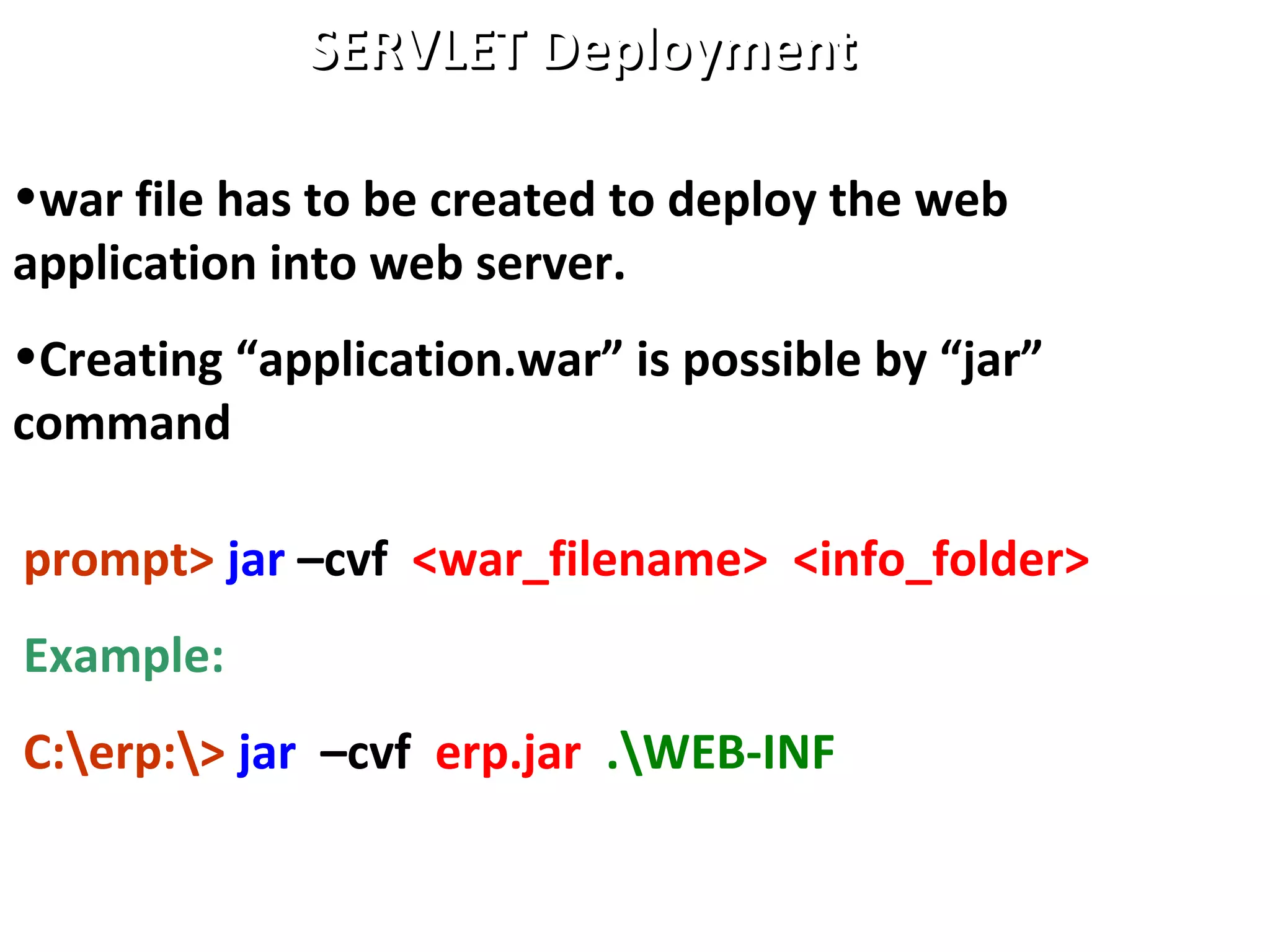 •war file has to be created to deploy the web
application into web server.
•Creating “application.war” is possible by “jar”
command
SERVLET DeploymentSERVLET Deployment
prompt> jar –cvf <war_filename> <info_folder>
Example:
C:erp:> jar –cvf erp.jar .WEB-INF
 