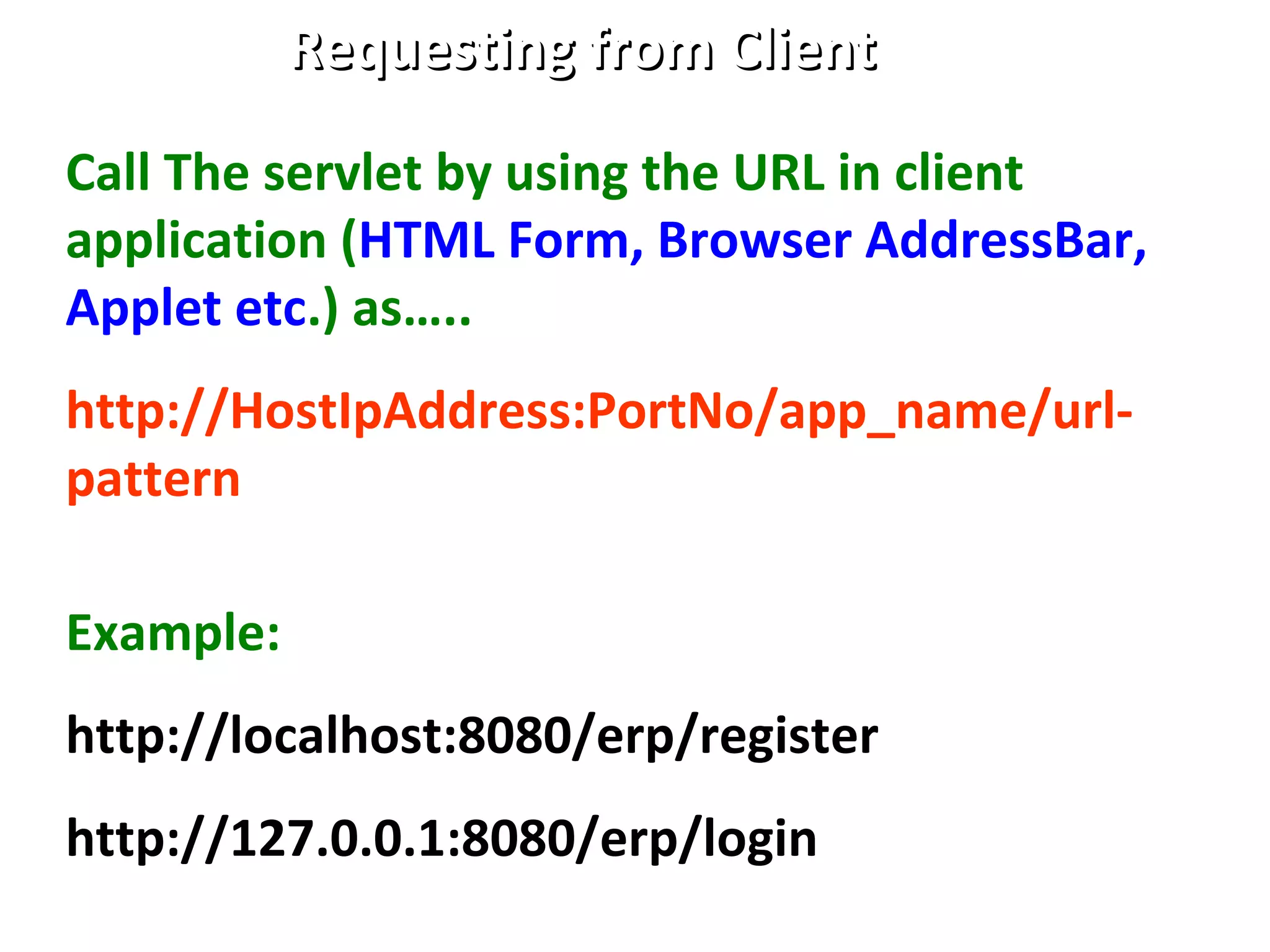 Requesting from ClientRequesting from Client
Call The servlet by using the URL in client
application (HTML Form, Browser AddressBar,
Applet etc.) as…..
http://HostIpAddress:PortNo/app_name/url-
pattern
Example:
http://localhost:8080/erp/register
http://127.0.0.1:8080/erp/login
 