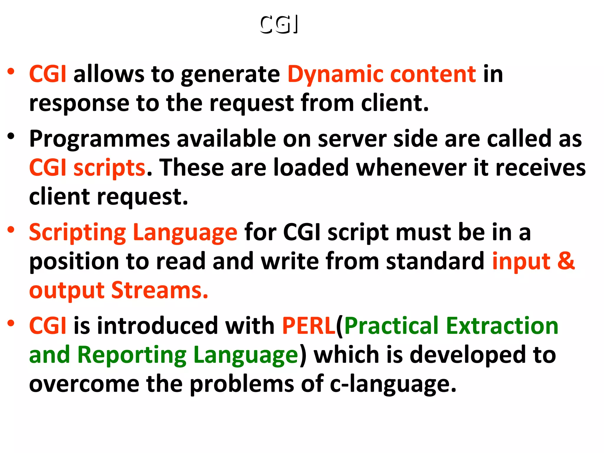 • CGI allows to generate Dynamic content in
response to the request from client.
• Programmes available on server side are called as
CGI scripts. These are loaded whenever it receives
client request.
• Scripting Language for CGI script must be in a
position to read and write from standard input &
output Streams.
• CGI is introduced with PERL(Practical Extraction
and Reporting Language) which is developed to
overcome the problems of c-language.
CGICGI
 