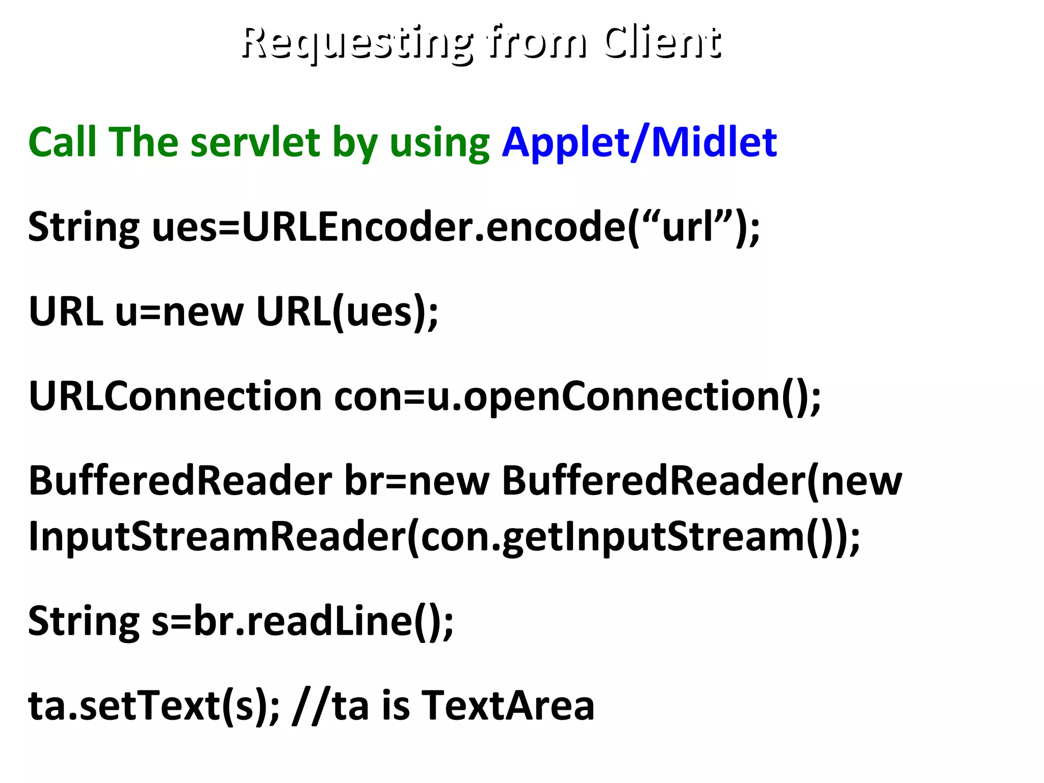 Requesting from ClientRequesting from Client
Call The servlet by using Applet/Midlet
String ues=URLEncoder.encode(“url”);
URL u=new URL(ues);
URLConnection con=u.openConnection();
BufferedReader br=new BufferedReader(new
InputStreamReader(con.getInputStream());
String s=br.readLine();
ta.setText(s); //ta is TextArea
 