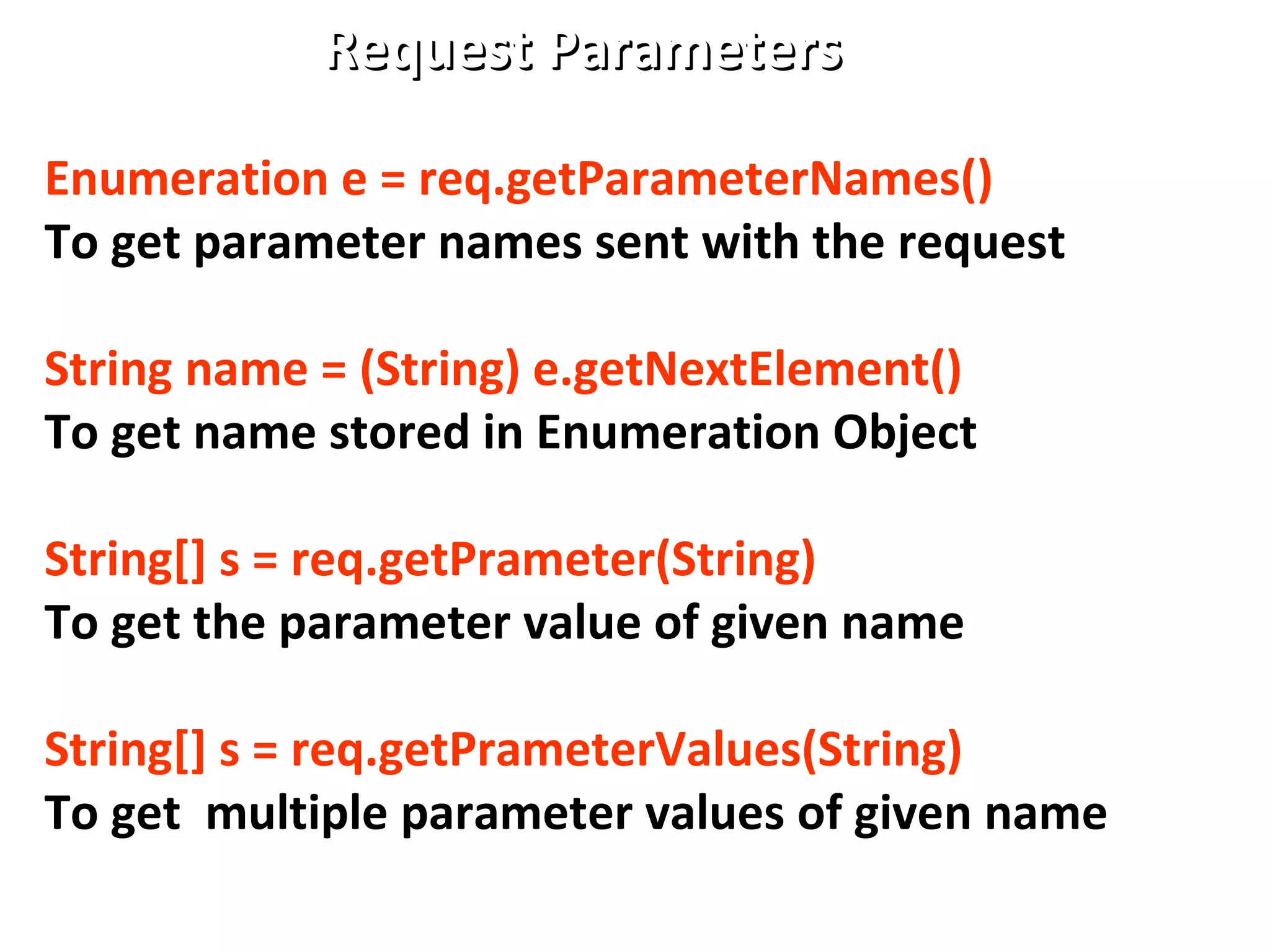 Request ParametersRequest Parameters
Enumeration e = req.getParameterNames()
To get parameter names sent with the request
String name = (String) e.getNextElement()
To get name stored in Enumeration Object
String[] s = req.getPrameter(String)
To get the parameter value of given name
String[] s = req.getPrameterValues(String)
To get multiple parameter values of given name
 