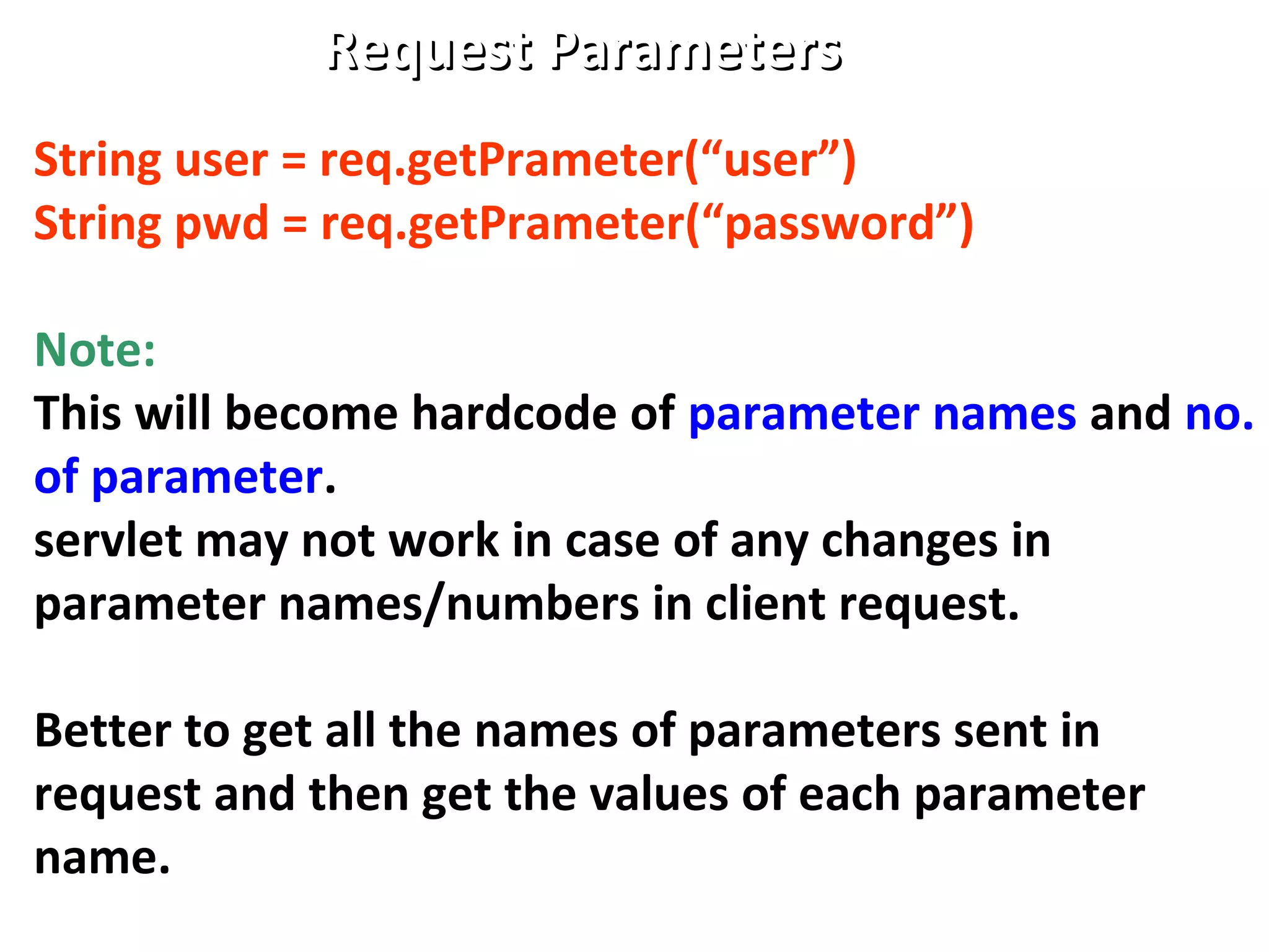 Request ParametersRequest Parameters
String user = req.getPrameter(“user”)
String pwd = req.getPrameter(“password”)
Note:
This will become hardcode of parameter names and no.
of parameter.
servlet may not work in case of any changes in
parameter names/numbers in client request.
Better to get all the names of parameters sent in
request and then get the values of each parameter
name.
 