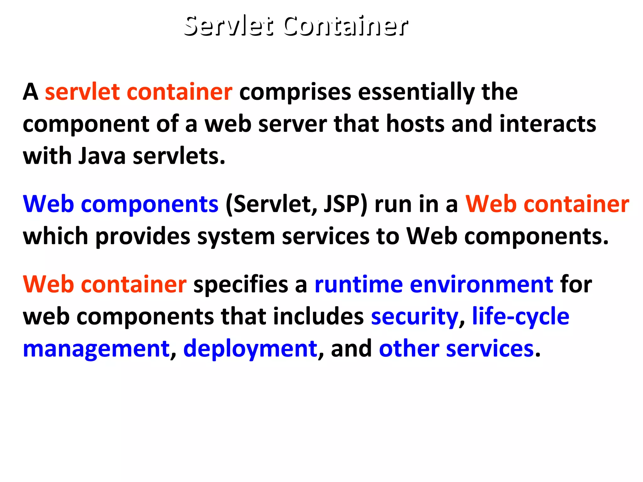 Servlet ContainerServlet Container
A servlet container comprises essentially the
component of a web server that hosts and interacts
with Java servlets.
Web components (Servlet, JSP) run in a Web container
which provides system services to Web components.
Web container specifies a runtime environment for
web components that includes security, life-cycle
management, deployment, and other services.
 