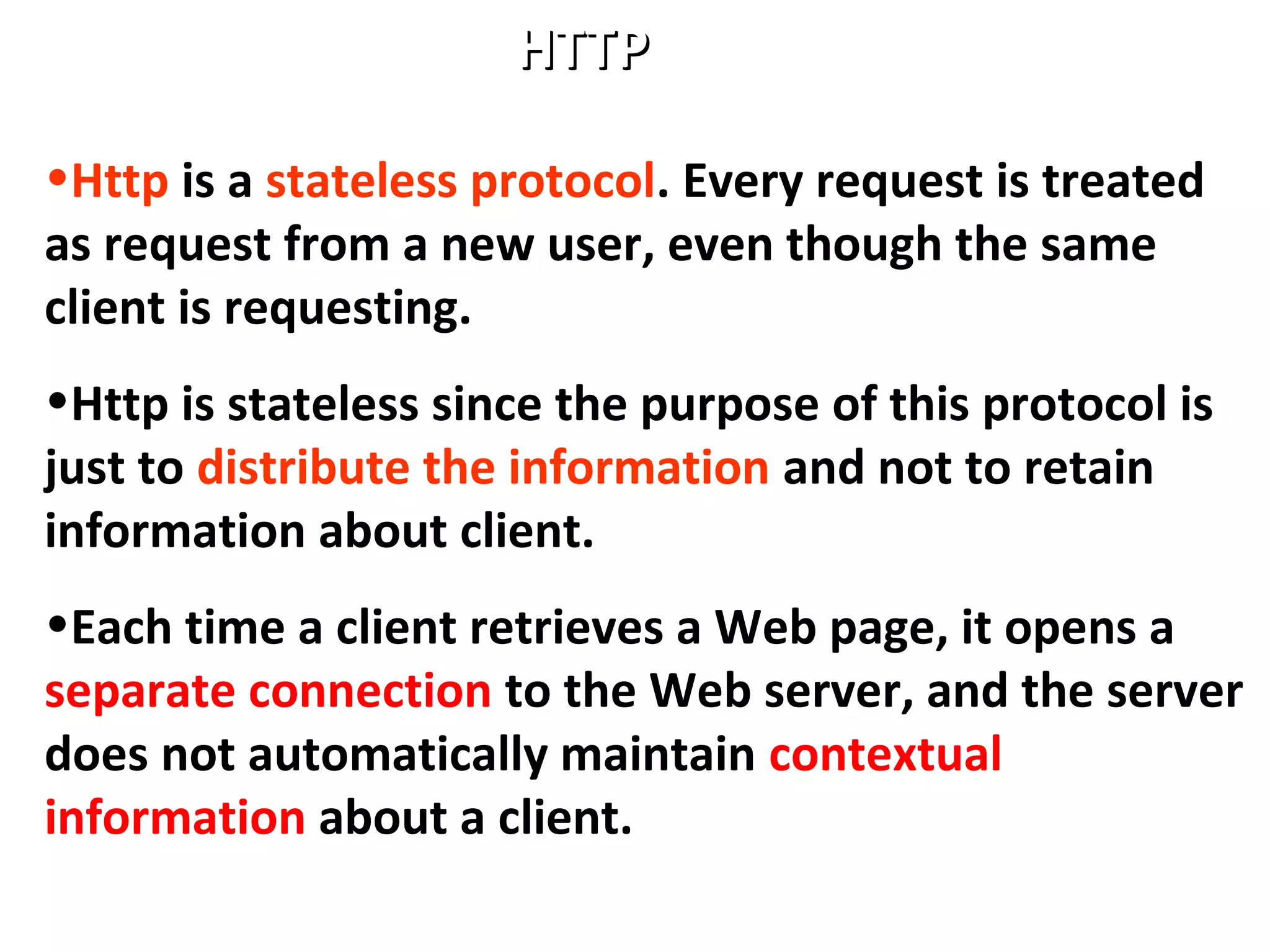 HTTPHTTP
•Http is a stateless protocol. Every request is treated
as request from a new user, even though the same
client is requesting.
•Http is stateless since the purpose of this protocol is
just to distribute the information and not to retain
information about client.
•Each time a client retrieves a Web page, it opens a
separate connection to the Web server, and the server
does not automatically maintain contextual
information about a client.
 