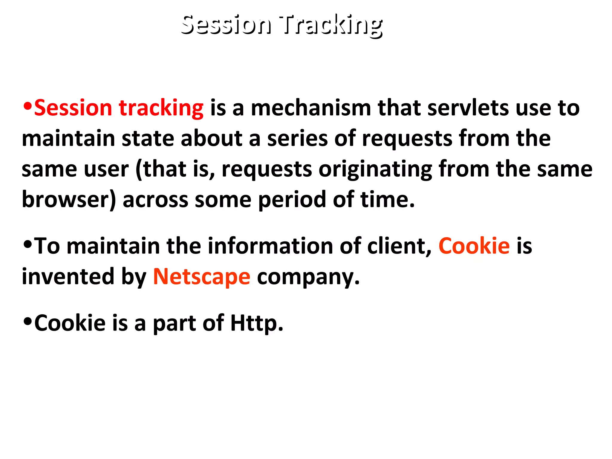 Session TrackingSession Tracking
•Session tracking is a mechanism that servlets use to
maintain state about a series of requests from the
same user (that is, requests originating from the same
browser) across some period of time.
•To maintain the information of client, Cookie is
invented by Netscape company.
•Cookie is a part of Http.
 