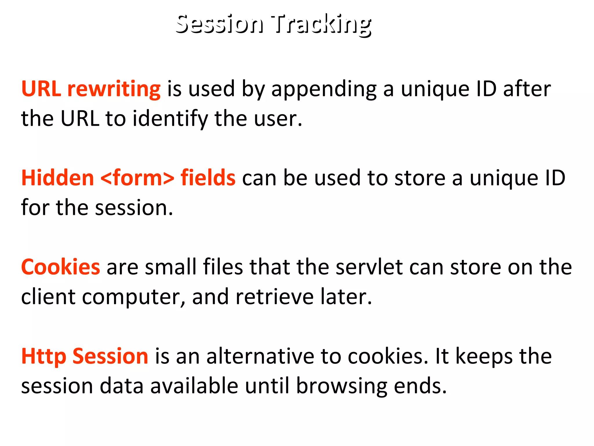 Session TrackingSession Tracking
URL rewriting is used by appending a unique ID after
the URL to identify the user.
Hidden <form> fields can be used to store a unique ID
for the session.
Cookies are small files that the servlet can store on the
client computer, and retrieve later.
Http Session is an alternative to cookies. It keeps the
session data available until browsing ends.
 