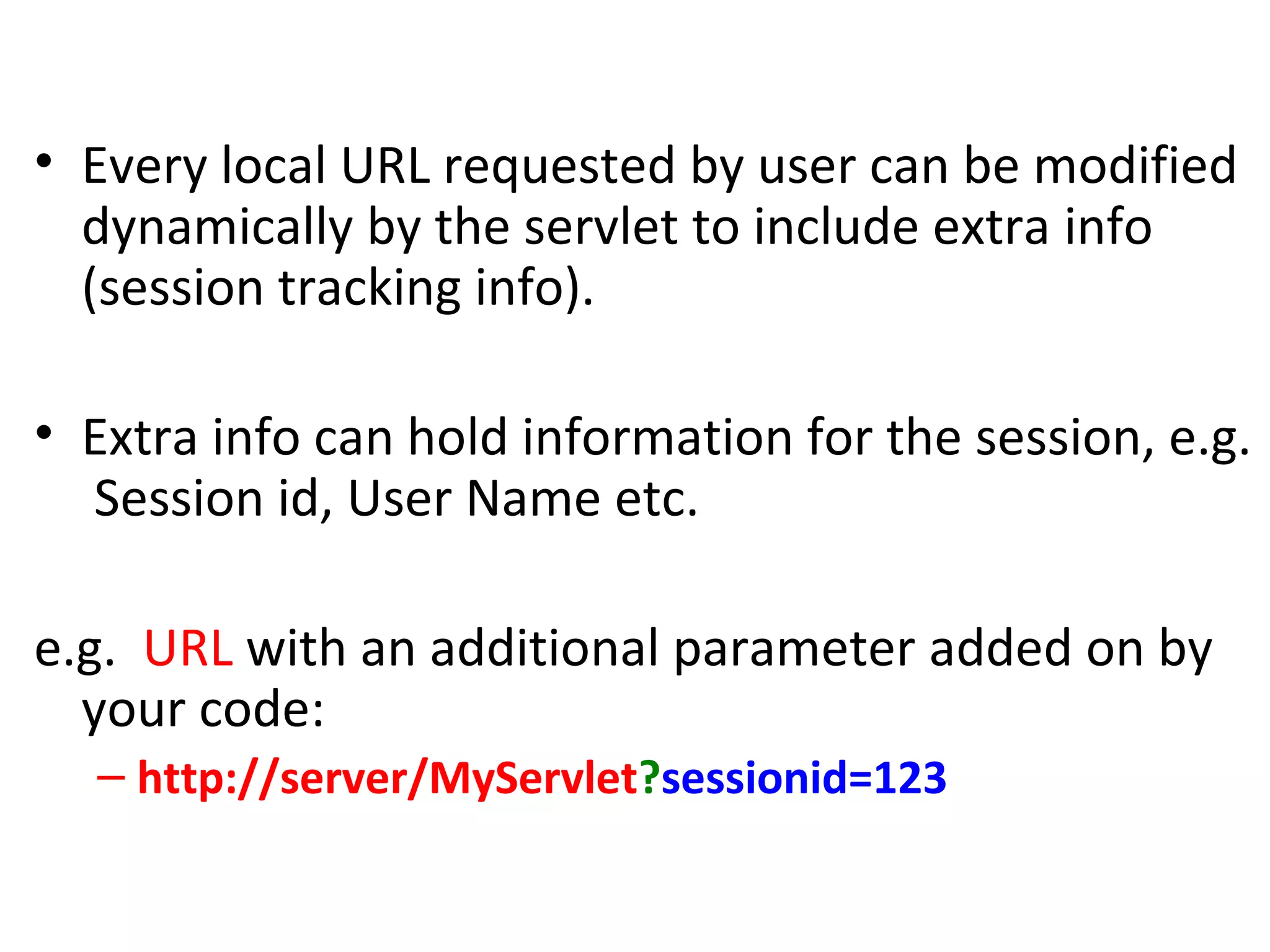 URL Rewriting
• Every local URL requested by user can be modified
dynamically by the servlet to include extra info
(session tracking info).
• Extra info can hold information for the session, e.g.
Session id, User Name etc.
e.g. URL with an additional parameter added on by
your code:
– http://server/MyServlet?sessionid=123
 
