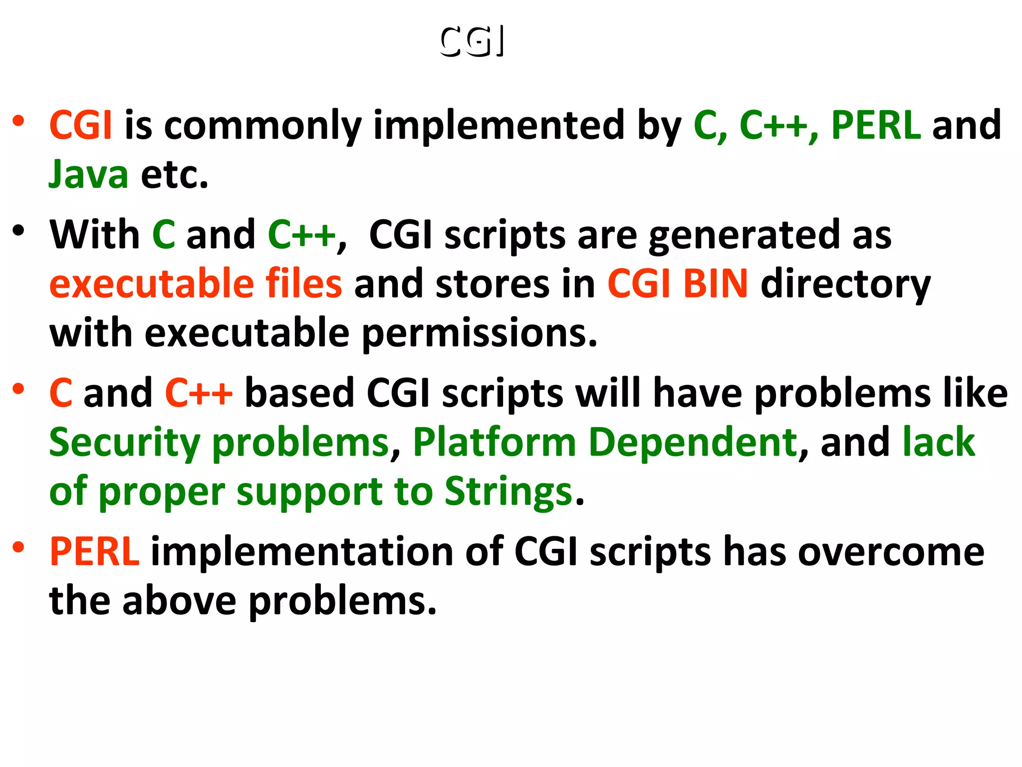 • CGI is commonly implemented by C, C++, PERL and
Java etc.
• With C and C++, CGI scripts are generated as
executable files and stores in CGI BIN directory
with executable permissions.
• C and C++ based CGI scripts will have problems like
Security problems, Platform Dependent, and lack
of proper support to Strings.
• PERL implementation of CGI scripts has overcome
the above problems.
CGICGI
 
