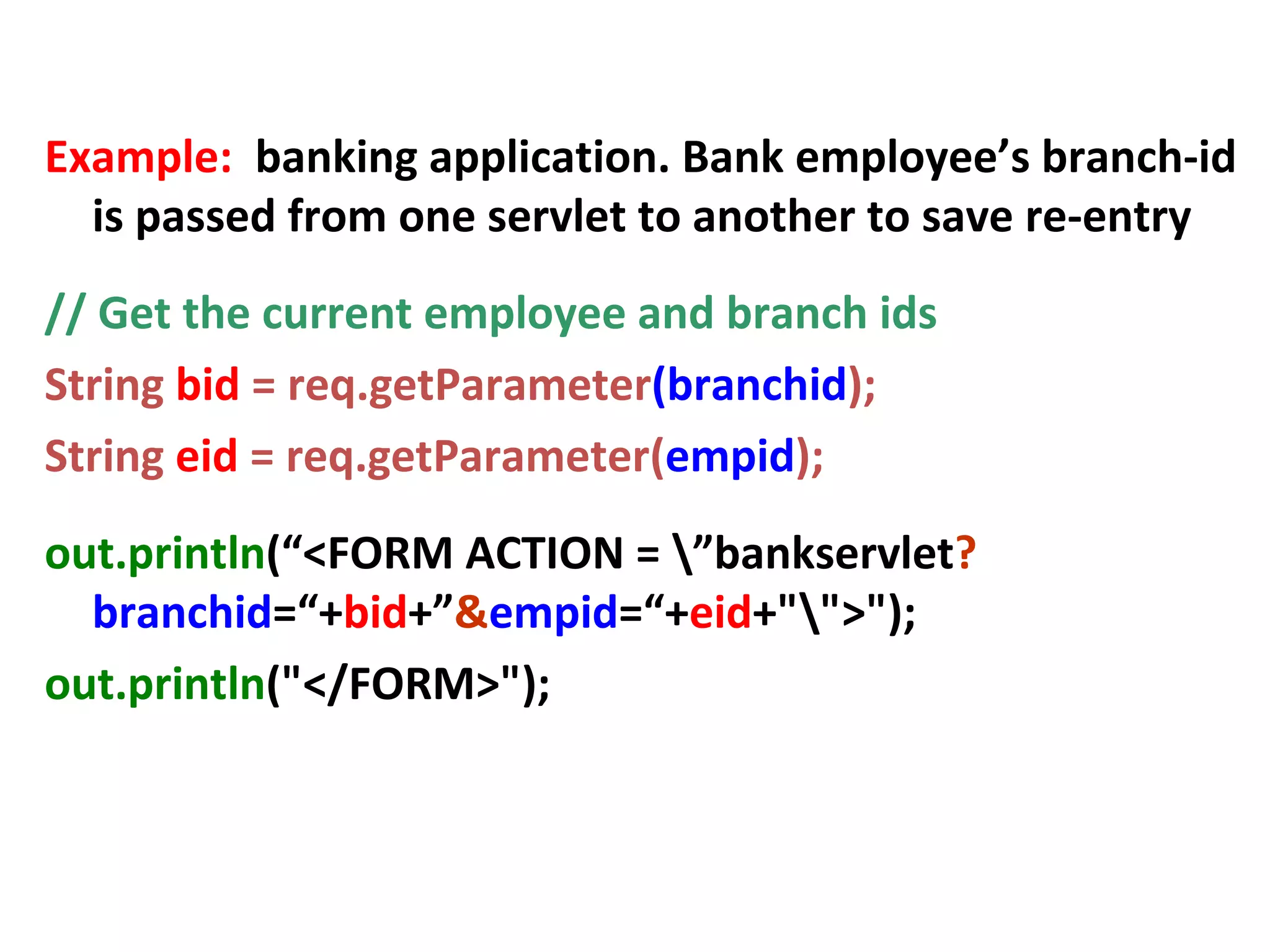 URL Rewriting
Example: banking application. Bank employee’s branch-id
is passed from one servlet to another to save re-entry
// Get the current employee and branch ids
String bid = req.getParameter(branchid);
String eid = req.getParameter(empid);
out.println(“<FORM ACTION = ”bankservlet?
branchid=“+bid+”&empid=“+eid+"">");
out.println("</FORM>");
 