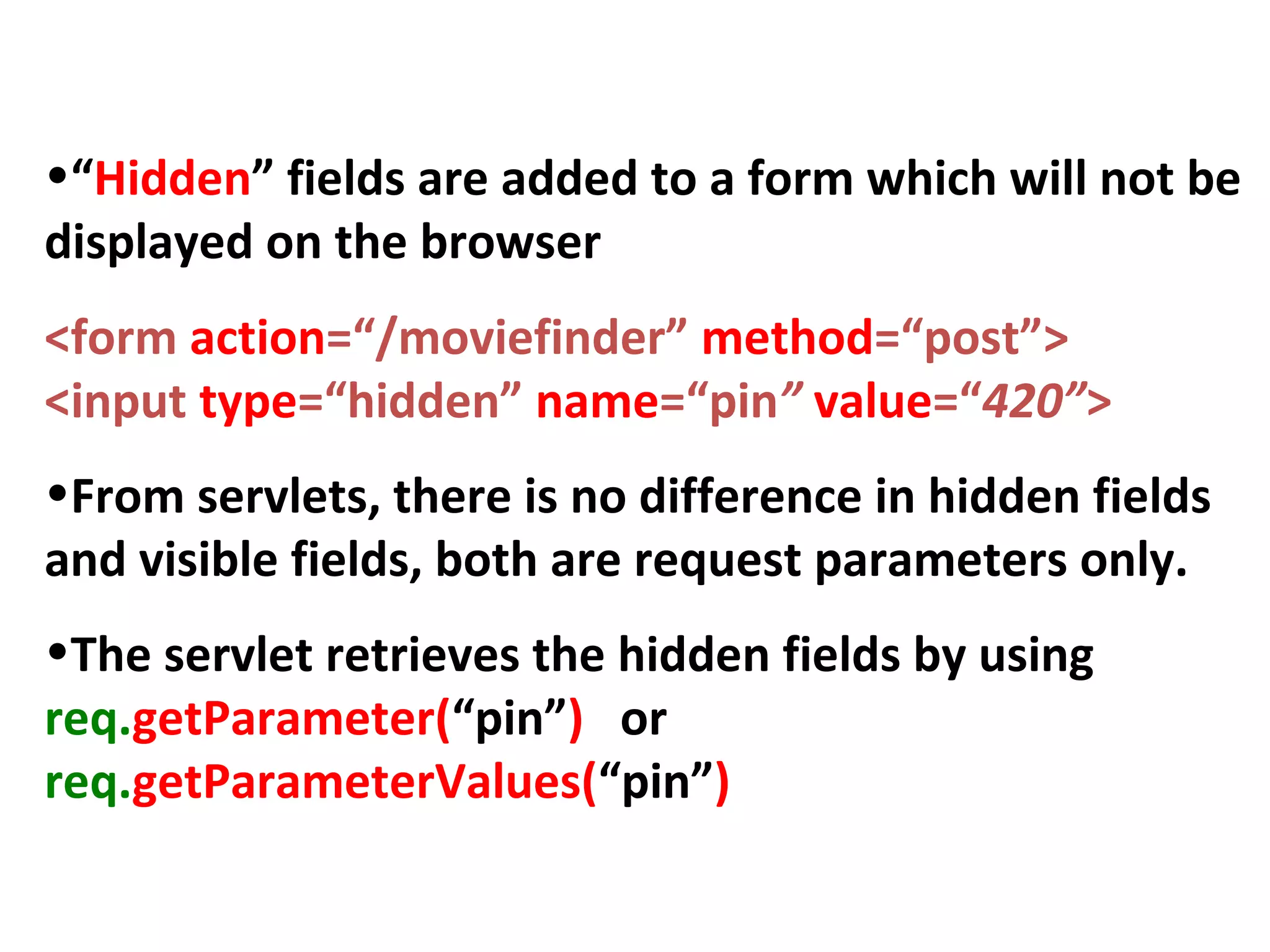 Hidden Fields
•“Hidden” fields are added to a form which will not be
displayed on the browser
<form action=“/moviefinder” method=“post”>
<input type=“hidden” name=“pin” value=“420”>
•From servlets, there is no difference in hidden fields
and visible fields, both are request parameters only.
•The servlet retrieves the hidden fields by using
req.getParameter(“pin”) or
req.getParameterValues(“pin”)
 