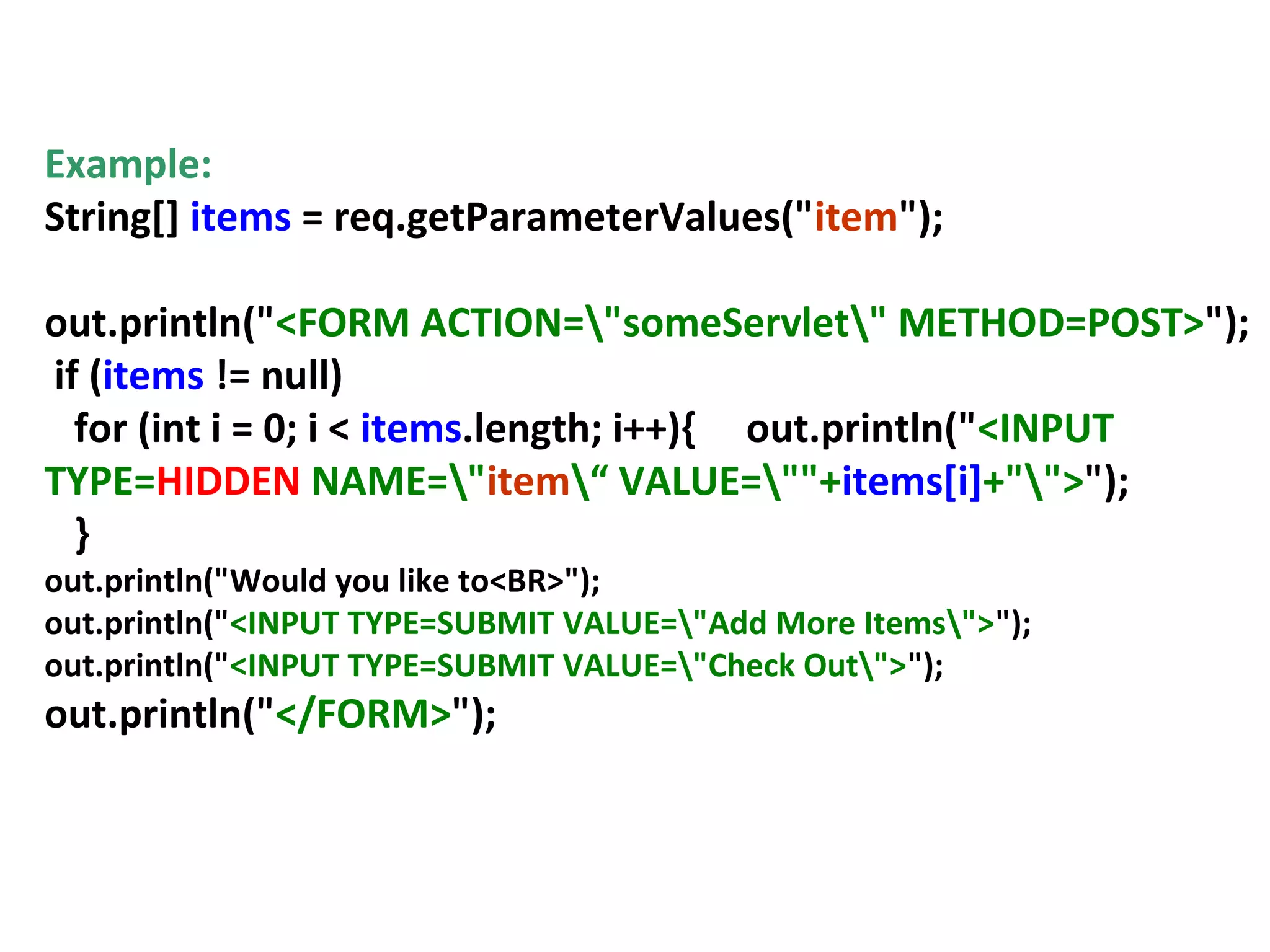 Hidden Fields
Example:
String[] items = req.getParameterValues("item");
out.println("<FORM ACTION="someServlet" METHOD=POST>");
if (items != null)
for (int i = 0; i < items.length; i++){ out.println("<INPUT
TYPE=HIDDEN NAME="item“ VALUE=""+items[i]+"">");
}
out.println("Would you like to<BR>");
out.println("<INPUT TYPE=SUBMIT VALUE="Add More Items">");
out.println("<INPUT TYPE=SUBMIT VALUE="Check Out">");
out.println("</FORM>");
 