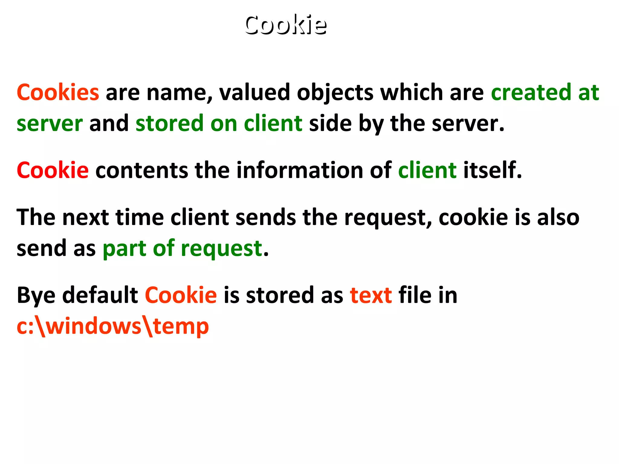 Cookies are name, valued objects which are created at
server and stored on client side by the server.
Cookie contents the information of client itself.
The next time client sends the request, cookie is also
send as part of request.
Bye default Cookie is stored as text file in
c:windowstemp
CookieCookie
 