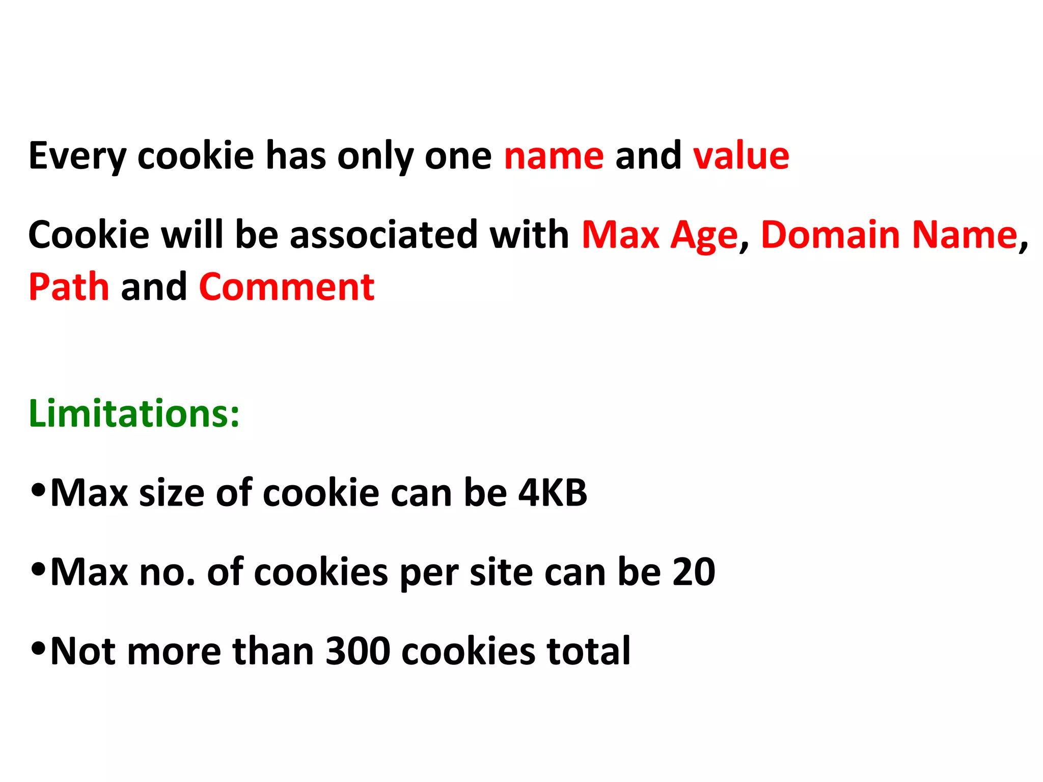 Cookie
Every cookie has only one name and value
Cookie will be associated with Max Age, Domain Name,
Path and Comment
Limitations:
•Max size of cookie can be 4KB
•Max no. of cookies per site can be 20
•Not more than 300 cookies total
 