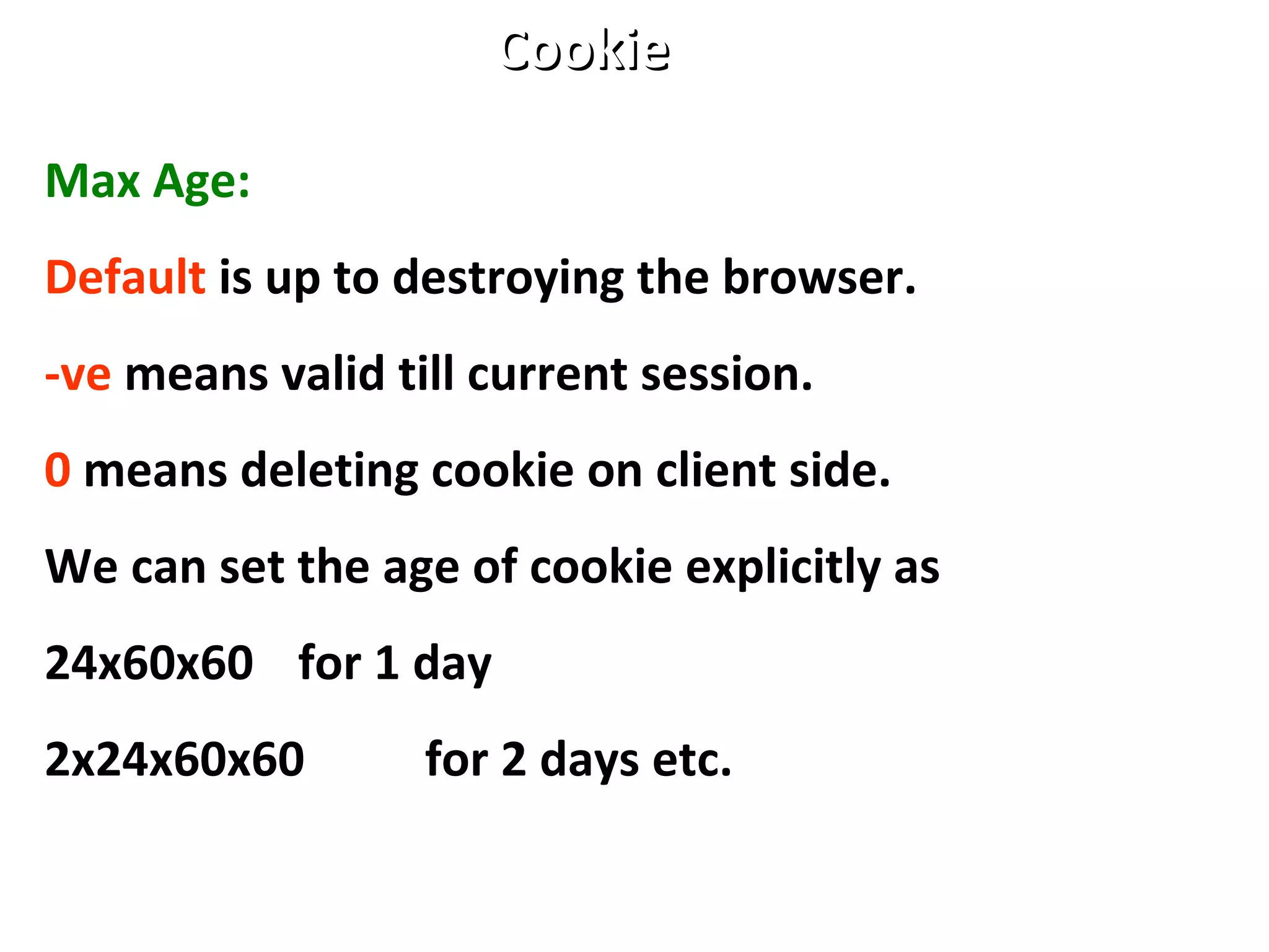 Max Age:
Default is up to destroying the browser.
-ve means valid till current session.
0 means deleting cookie on client side.
We can set the age of cookie explicitly as
24x60x60 for 1 day
2x24x60x60 for 2 days etc.
CookieCookie
 