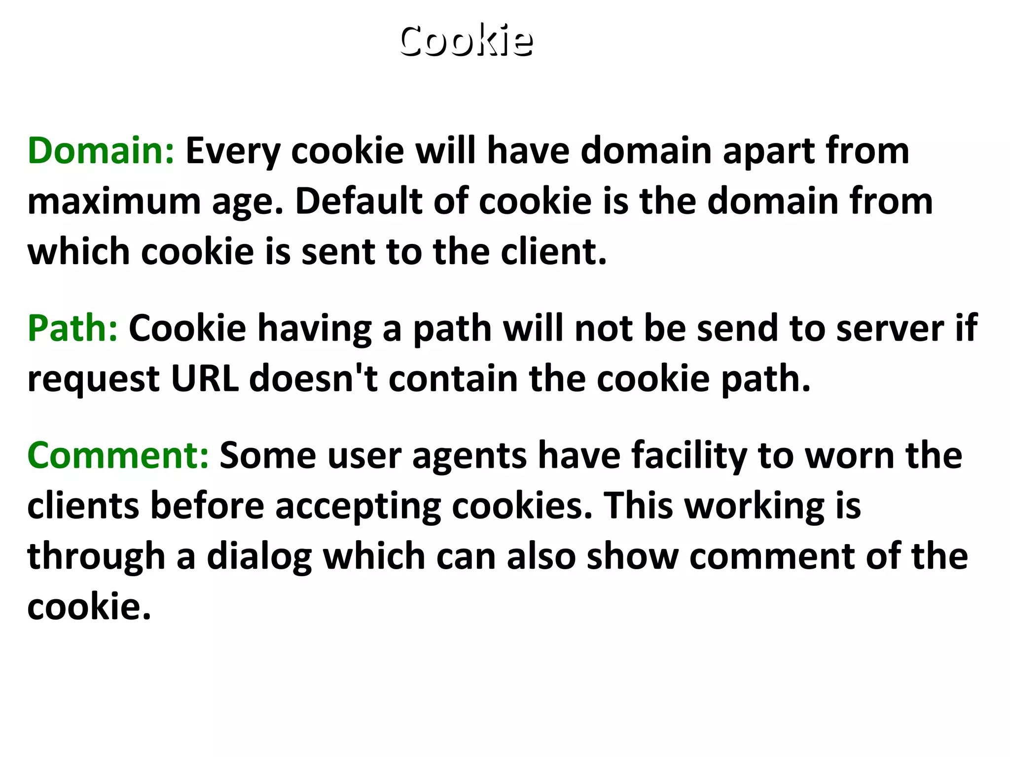 Domain: Every cookie will have domain apart from
maximum age. Default of cookie is the domain from
which cookie is sent to the client.
Path: Cookie having a path will not be send to server if
request URL doesn't contain the cookie path.
Comment: Some user agents have facility to worn the
clients before accepting cookies. This working is
through a dialog which can also show comment of the
cookie.
CookieCookie
 