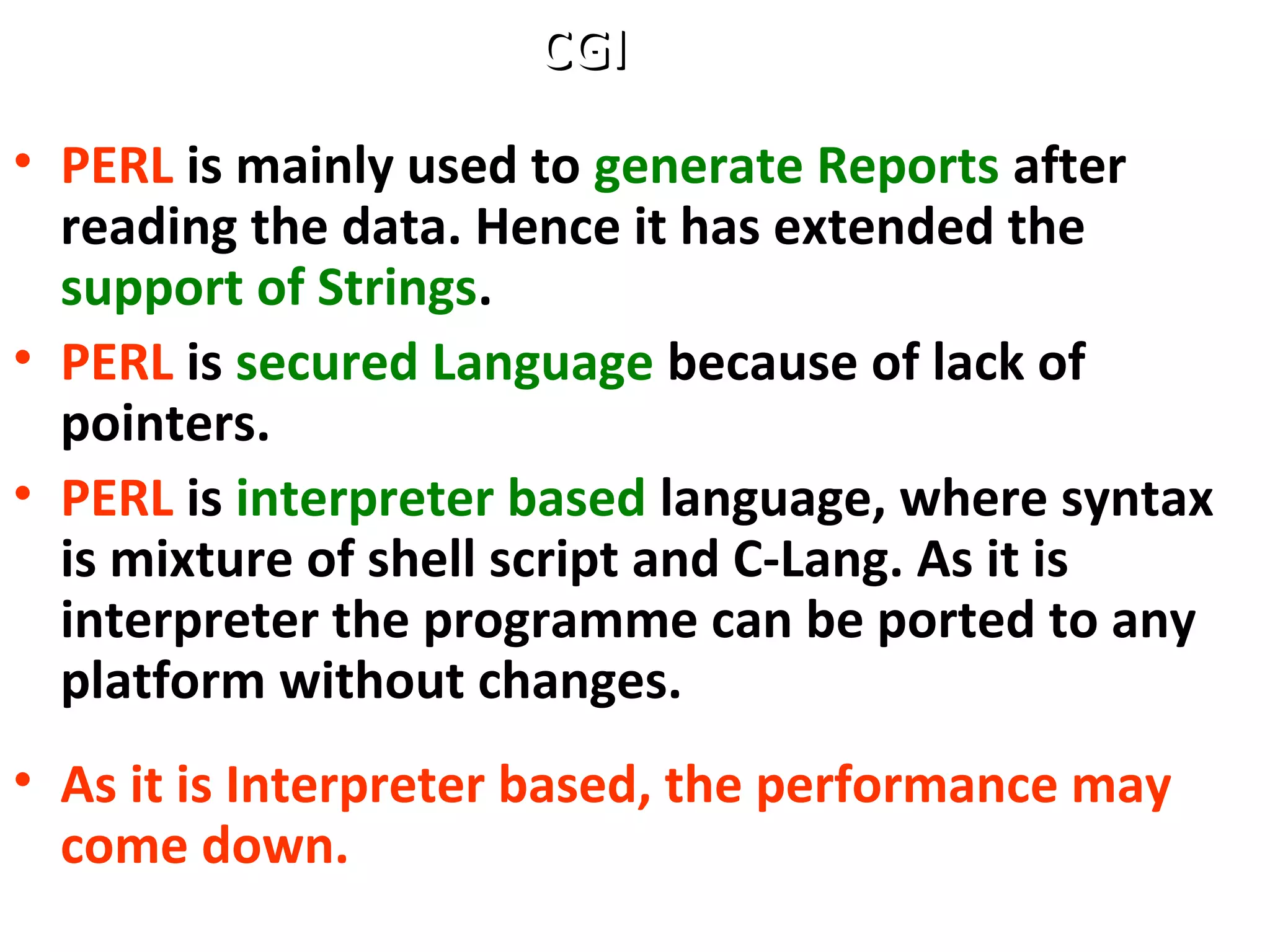 • PERL is mainly used to generate Reports after
reading the data. Hence it has extended the
support of Strings.
• PERL is secured Language because of lack of
pointers.
• PERL is interpreter based language, where syntax
is mixture of shell script and C-Lang. As it is
interpreter the programme can be ported to any
platform without changes.
• As it is Interpreter based, the performance may
come down.
CGICGI
 