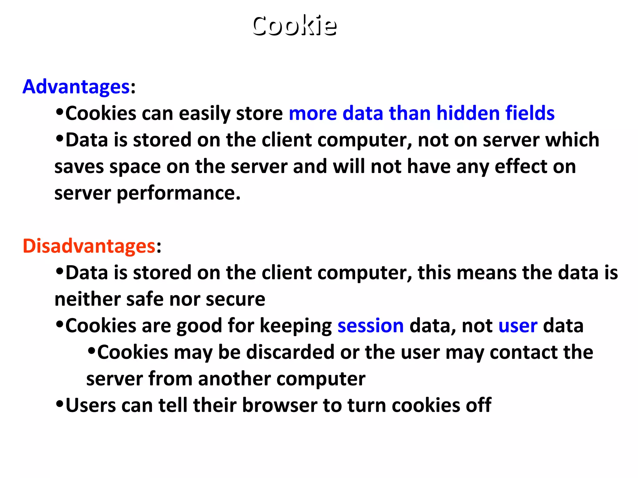 Advantages:
•Cookies can easily store more data than hidden fields
•Data is stored on the client computer, not on server which
saves space on the server and will not have any effect on
server performance.
Disadvantages:
•Data is stored on the client computer, this means the data is
neither safe nor secure
•Cookies are good for keeping session data, not user data
•Cookies may be discarded or the user may contact the
server from another computer
•Users can tell their browser to turn cookies off
CookieCookie
 