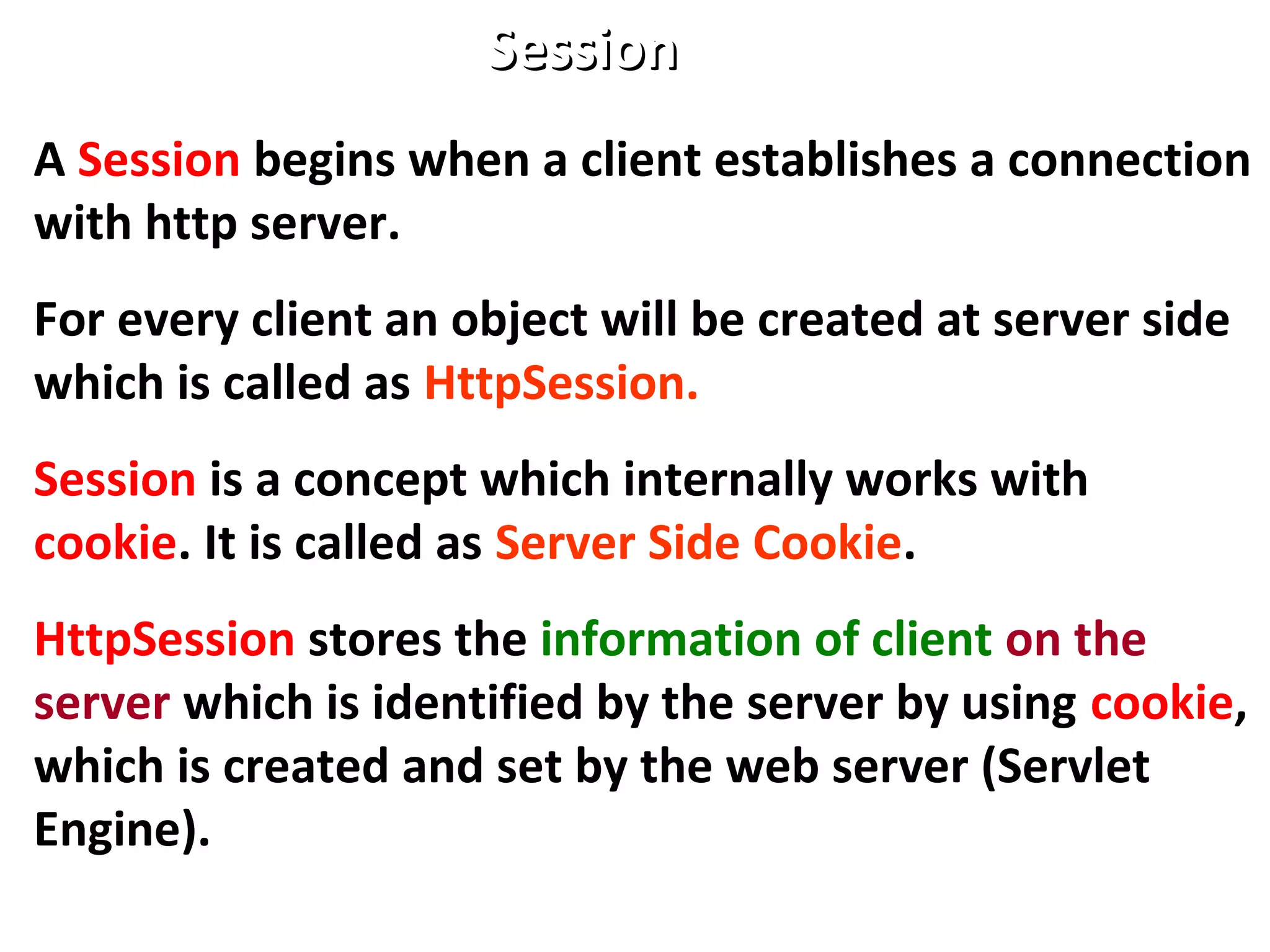 SessionSession
A Session begins when a client establishes a connection
with http server.
For every client an object will be created at server side
which is called as HttpSession.
Session is a concept which internally works with
cookie. It is called as Server Side Cookie.
HttpSession stores the information of client on the
server which is identified by the server by using cookie,
which is created and set by the web server (Servlet
Engine).
 