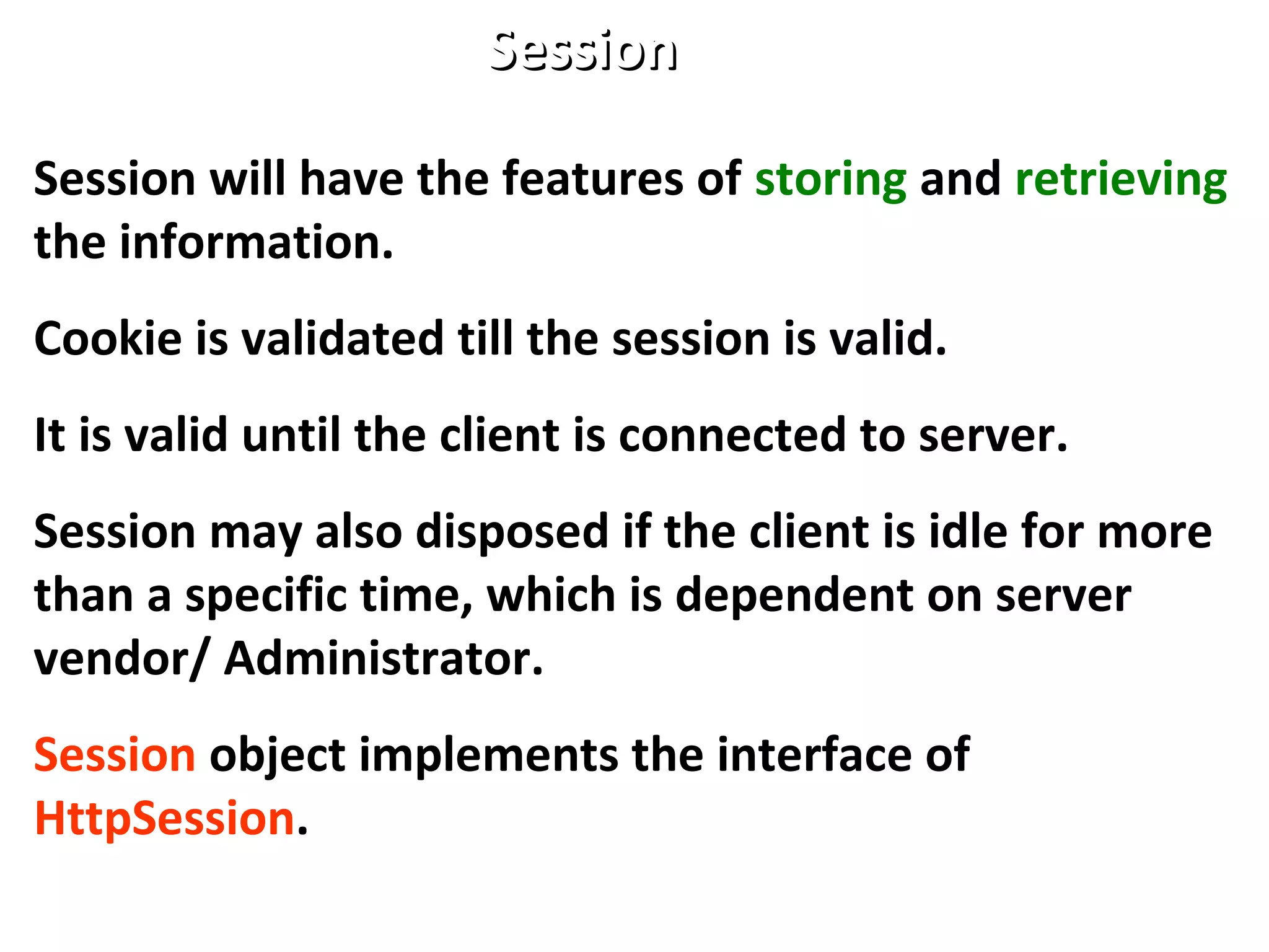 Session will have the features of storing and retrieving
the information.
Cookie is validated till the session is valid.
It is valid until the client is connected to server.
Session may also disposed if the client is idle for more
than a specific time, which is dependent on server
vendor/ Administrator.
Session object implements the interface of
HttpSession.
SessionSession
 