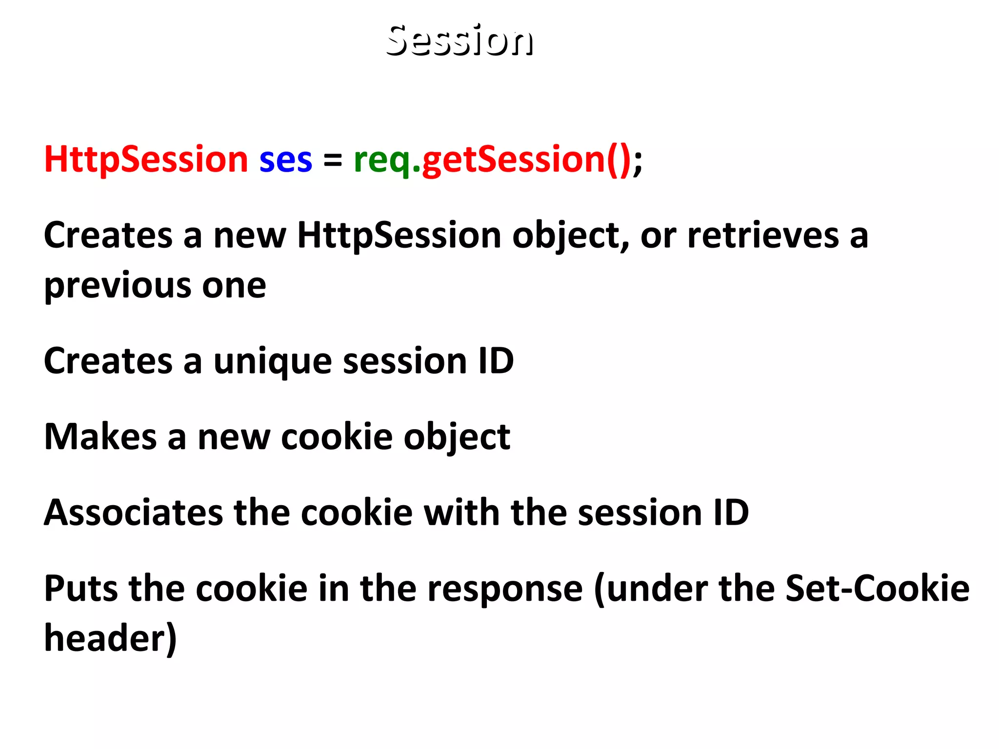 SessionSession
HttpSession ses = req.getSession();
Creates a new HttpSession object, or retrieves a
previous one
Creates a unique session ID
Makes a new cookie object
Associates the cookie with the session ID
Puts the cookie in the response (under the Set-Cookie
header)
 