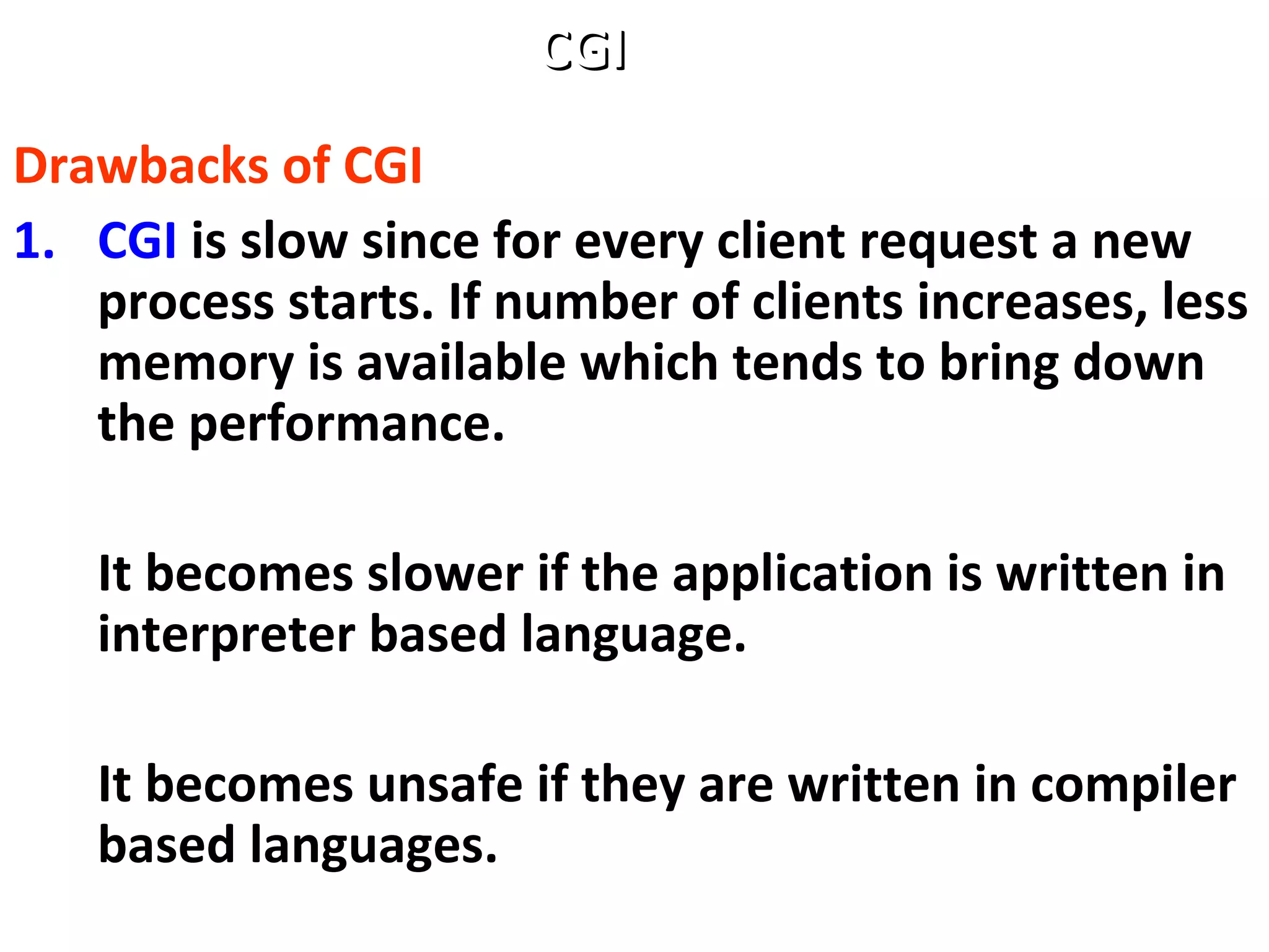 Drawbacks of CGI
1. CGI is slow since for every client request a new
process starts. If number of clients increases, less
memory is available which tends to bring down
the performance.
It becomes slower if the application is written in
interpreter based language.
It becomes unsafe if they are written in compiler
based languages.
CGICGI
 